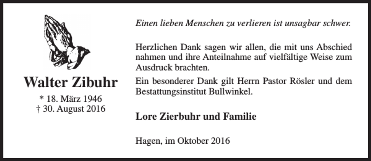 <p>Einen lieben Menschen zu verlieren ist unsagbar schwer.</p><p>Walter Zibuhr<br />* 18. März 1946<br />† 30. August 2016</p><p>Herzlichen Dank sagen wir allen, die mit uns Abschied<br />nahmen und ihre Anteilnahme auf vielfältige Weise zum<br />Ausdruck brachten.<br />Ein besonderer Dank gilt Herrn Pastor Rösler und dem<br />Bestattungsinstitut Bullwinkel.</p><p>Lore Zierbuhr und Familie<br />Hagen, im Oktober 2016</p>