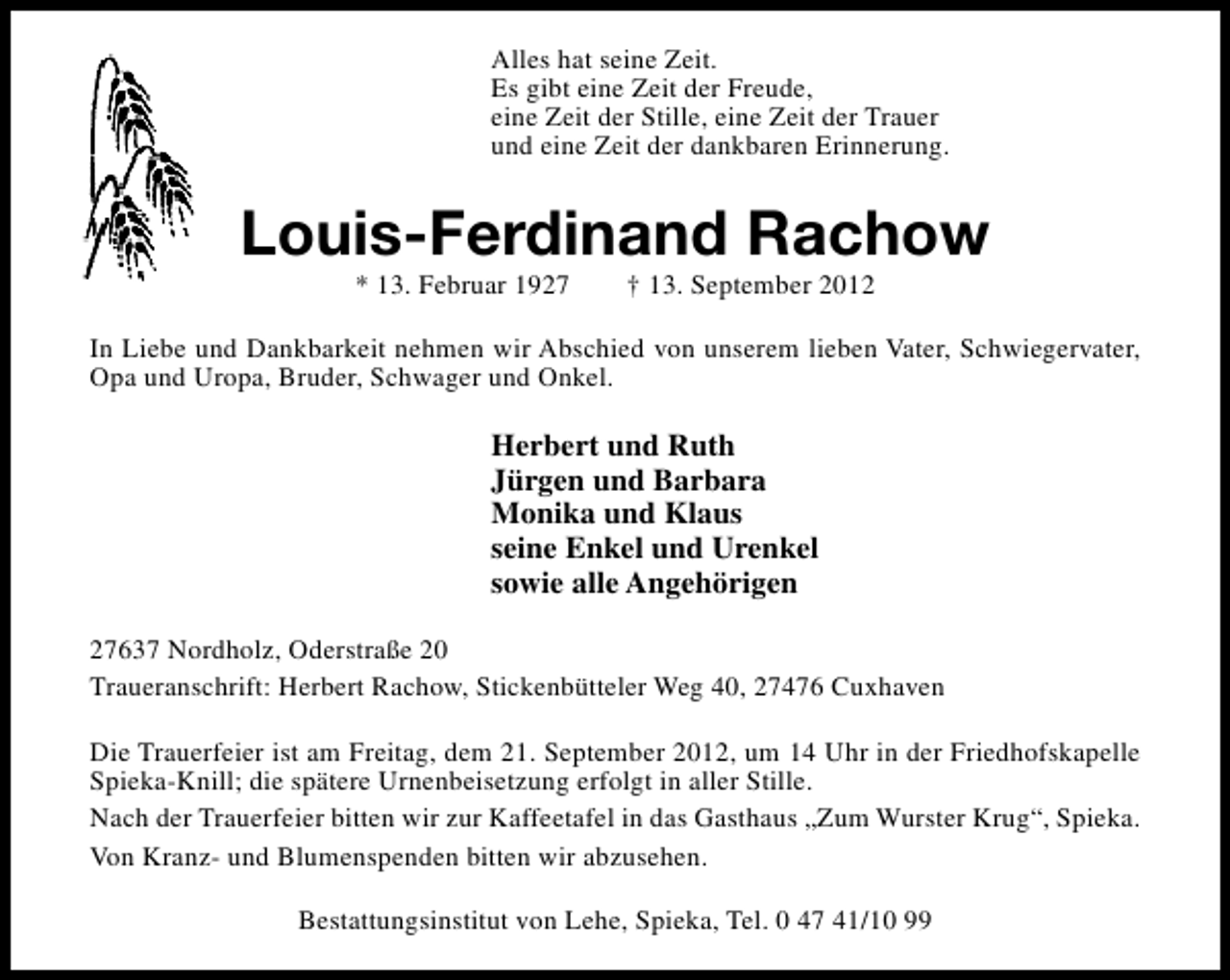 <p>Alles hat seine Zeit.<br />Es gibt eine Zeit der Freude,<br />eine Zeit der Stille, eine Zeit der Trauer<br />und eine Zeit der dankbaren Erinnerung.</p><p>Louis-Ferdinand Rachow<br />* 13. Februar 1927</p><p>† 13. September 2012</p><p>In Liebe und Dankbarkeit nehmen wir Abschied von unserem lieben Vater, Schwiegervater,<br />Opa und Uropa, Bruder, Schwager und Onkel.</p><p>Herbert und Ruth<br />Jürgen und Barbara<br />Monika und Klaus<br />seine Enkel und Urenkel<br />sowie alle Angehörigen<br />27637 Nordholz, Oderstraße 20<br />Traueranschrift: Herbert Rachow, Stickenbütteler Weg 40, 27476 Cuxhaven<br />Die Trauerfeier ist am Freitag, dem 21. September 2012, um 14 Uhr in der Friedhofskapelle<br />Spieka-Knill; die spätere Urnenbeisetzung erfolgt in aller Stille.<br />Nach der Trauerfeier bitten wir zur Kaffeetafel in das Gasthaus „Zum Wurster Krug“, Spieka.<br />Von Kranz- und Blumenspenden bitten wir abzusehen.<br />Bestattungsinstitut von Lehe, Spieka, Tel. 0 47 41/10 99</p>