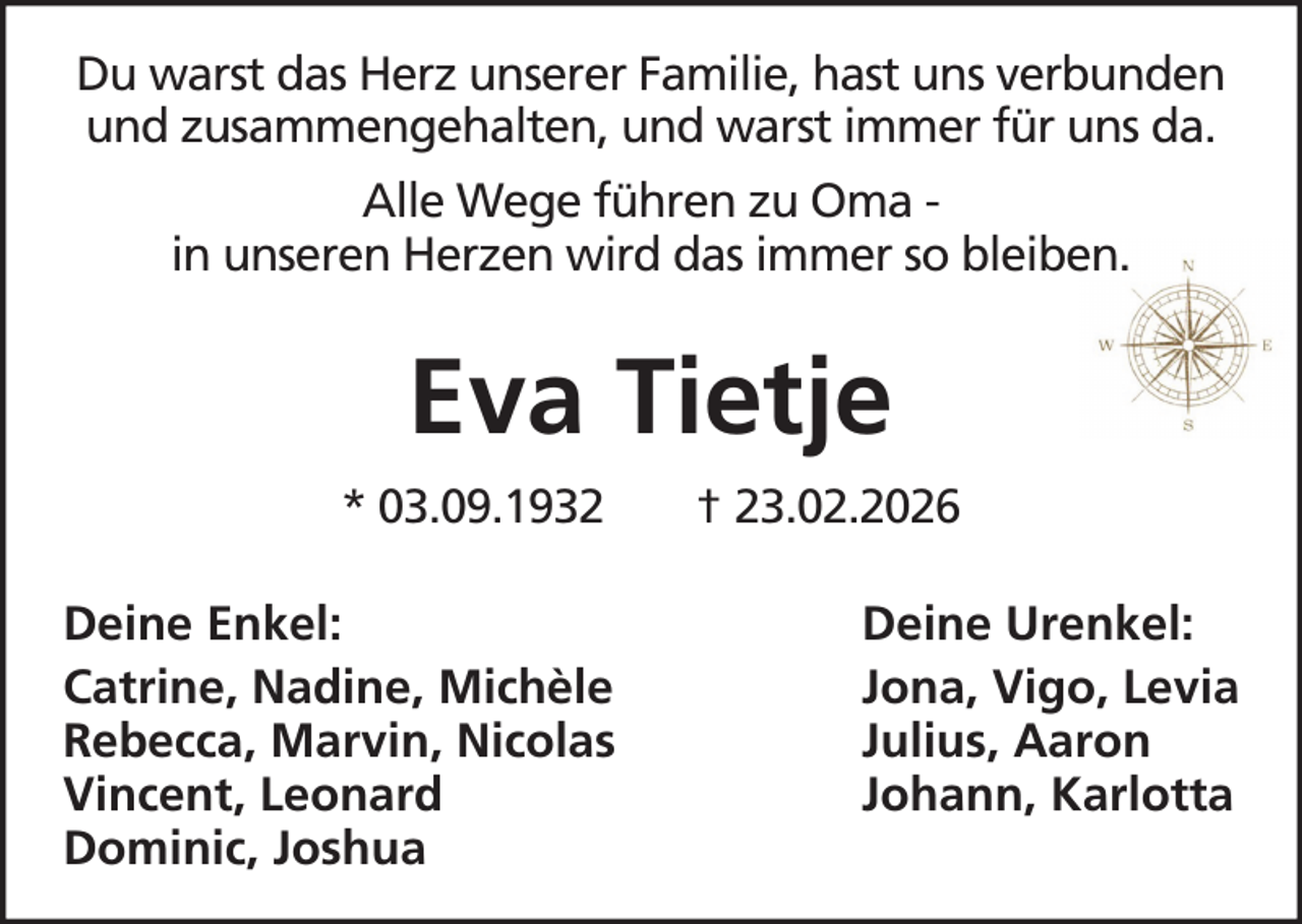 <p>Du warst das Herz unserer Familie, hast uns verbunden<br />und zusammengehalten, und warst immer für uns da.<br />Alle Wege führen zu Oma in unseren Herzen wird das immer so bleiben.</p><p>Eva Tietje<br />* 03.09.1932<br />Deine Enkel:<br />Catrine, Nadine, Michèle<br />Rebecca, Marvin, Nicolas<br />Vincent, Leonard<br />Dominic, Joshua</p><p>† 23.02.2026<br />Deine Urenkel:<br />Jona, Vigo, Levia<br />Julius, Aaron<br />Johann, Karlotta</p>