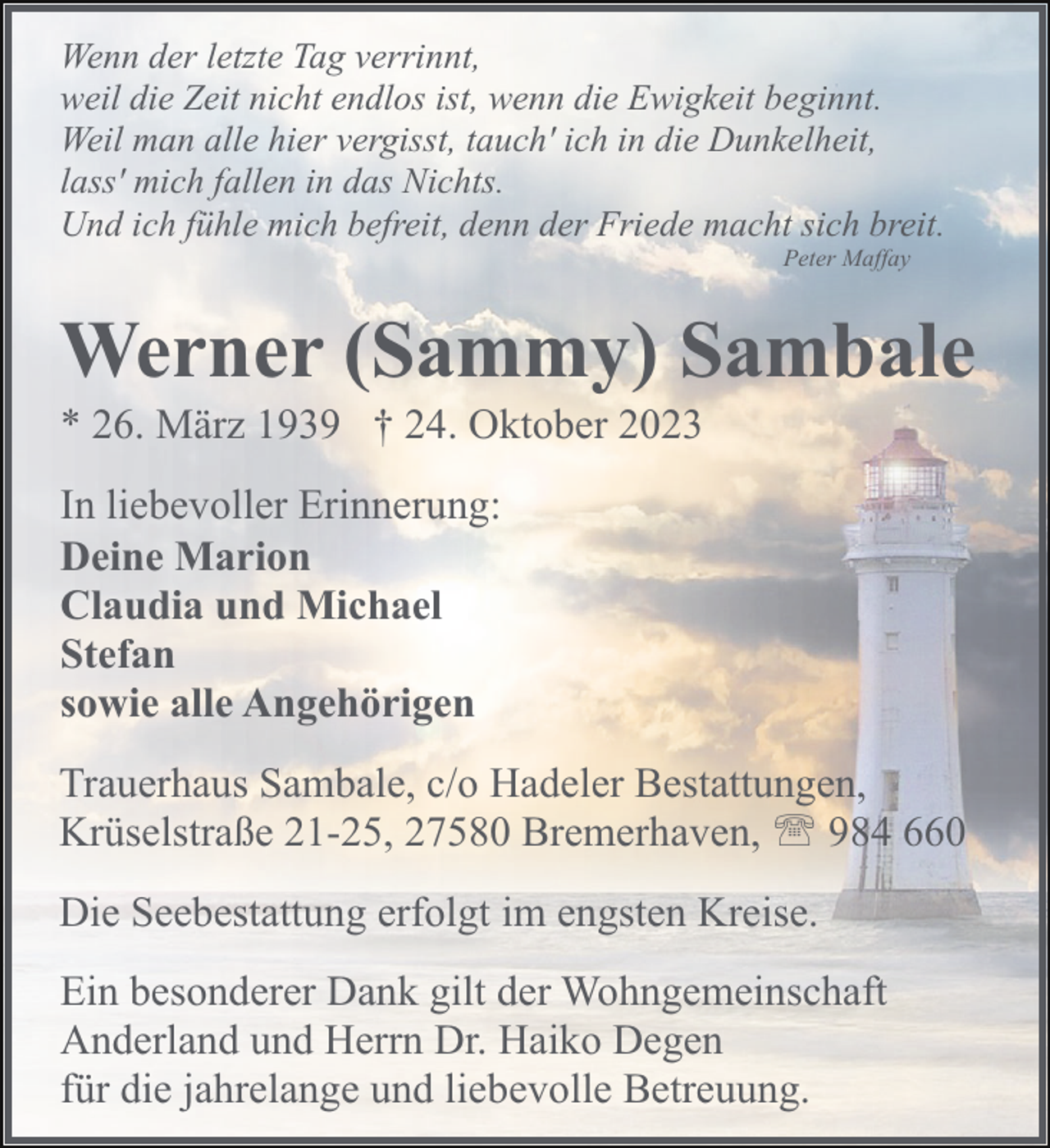 <p>Wenn der letzte Tag verrinnt,<br />weil die Zeit nicht endlos ist, wenn die Ewigkeit beginnt.<br />Weil man alle hier vergisst, tauch' ich in die Dunkelheit,<br />lass' mich fallen in das Nichts.<br />Und ich fühle mich befreit, denn der Friede macht sich breit.<br />Peter Maffay</p><p>Werner (Sammy) Sambale</p><p>* 26. März 1939 † 24. Oktober 2023<br />In liebevoller Erinnerung:<br />Deine Marion<br />Claudia und Michael<br />Stefan<br />sowie alle Angehörigen</p><p>Trauerhaus Sambale, c/o Hadeler Bestattungen,<br />Krüselstraße 21-25, 27580 Bremerhaven, ' 984 660<br />Die Seebestattung erfolgt im engsten Kreise.<br />Ein besonderer Dank gilt der Wohngemeinschaft<br />Anderland und Herrn Dr. Haiko Degen<br />für die jahrelange und liebevolle Betreuung.</p>