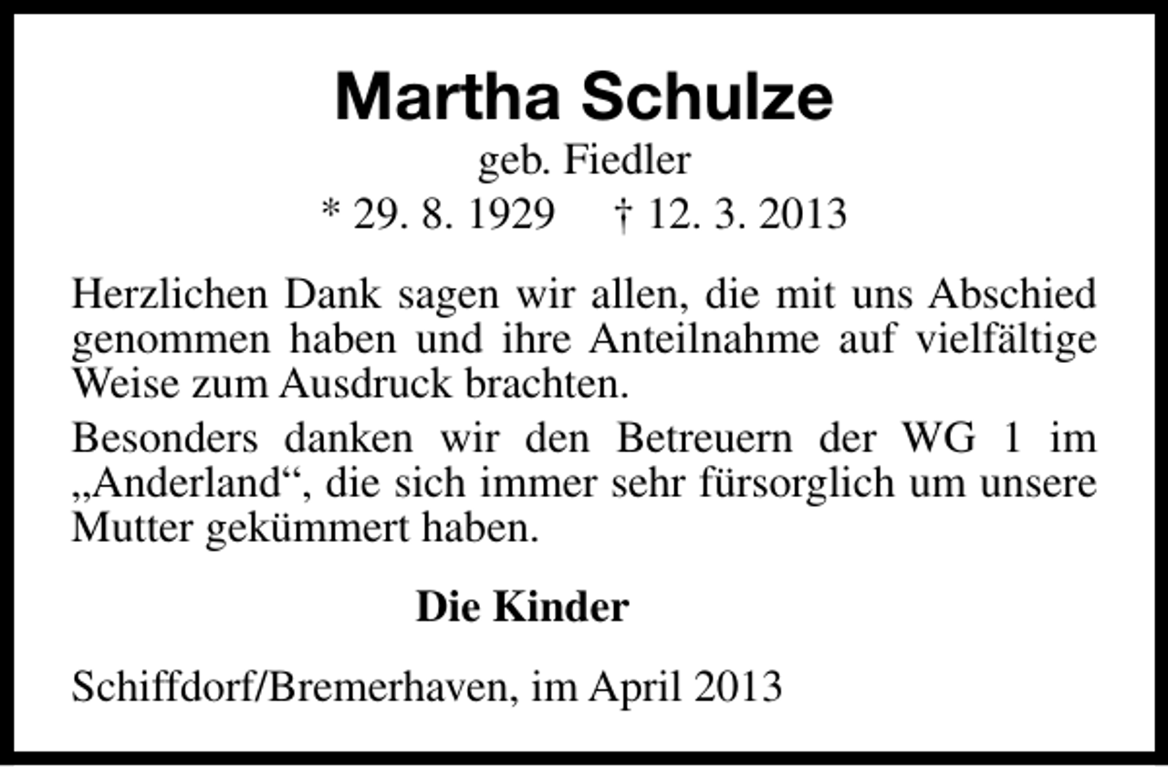 <p>Martha Schulze</p><p>geb. Fiedler<br />* 29. 8. 1929 † 12. 3. 2013<br />Herzlichen Dank sagen wir allen, die mit uns Abschied<br />genommen haben und ihre Anteilnahme auf vielfältige<br />Weise zum Ausdruck brachten.<br />Besonders danken wir den Betreuern der WG 1 im<br />„Anderland“, die sich immer sehr fürsorglich um unsere<br />Mutter gekümmert haben.<br />Die Kinder<br />Schiffdorf/Bremerhaven, im April 2013</p>