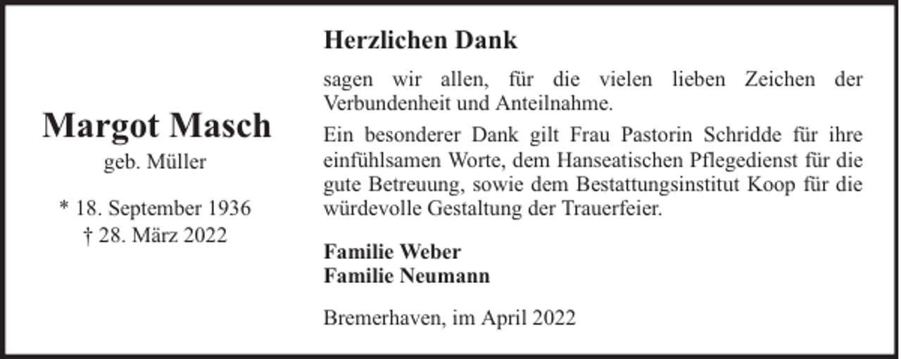 <p>Herzlichen Dank</p><p>Margot Masch<br />geb. Müller</p><p>* 18. September 1936<br />† 28. März 2022</p><p>sagen wir allen, für die vielen lieben Zeichen der<br />Verbundenheit und Anteilnahme.<br />Ein besonderer Dank gilt Frau Pastorin Schridde für ihre<br />einfühlsamen Worte, dem Hanseatischen Pflegedienst für die<br />gute Betreuung, sowie dem Bestattungsinstitut Koop für die<br />würdevolle Gestaltung der Trauerfeier.<br />Familie Weber<br />Familie Neumann<br />Bremerhaven, im April 2022</p>