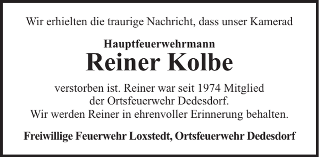 <p>Wir erhielten die traurige Nachricht, dass unser Kamerad<br />Hauptfeuerwehrmann</p><p>Reiner Kolbe<br />verstorben ist. Reiner war seit 1974 Mitglied<br />der Ortsfeuerwehr Dedesdorf.<br />Wir werden Reiner in ehrenvoller Erinnerung behalten.<br />Freiwillige Feuerwehr Loxstedt, Ortsfeuerwehr Dedesdorf</p>