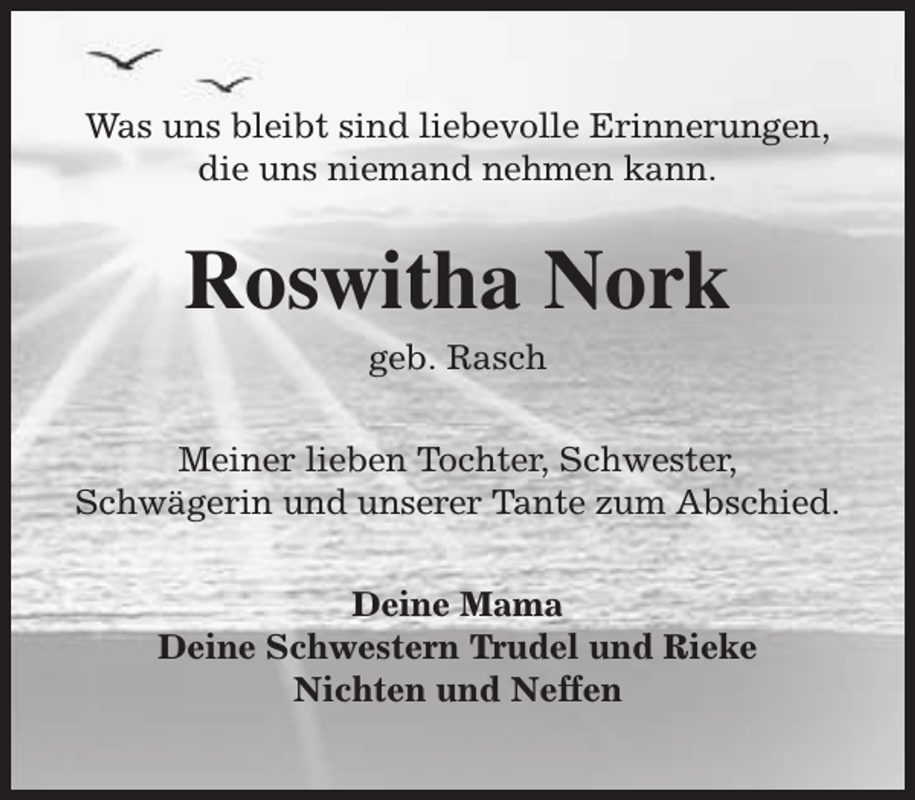 <p>Was uns bleibt sind liebevolle Erinnerungen,<br />die uns niemand nehmen kann.</p><p>Roswitha Nork<br />geb. Rasch</p><p>Meiner lieben Tochter, Schwester,<br />Schwägerin und unserer Tante zum Abschied.<br />Deine Mama<br />Deine Schwestern Trudel und Rieke<br />Nichten und Neffen</p>