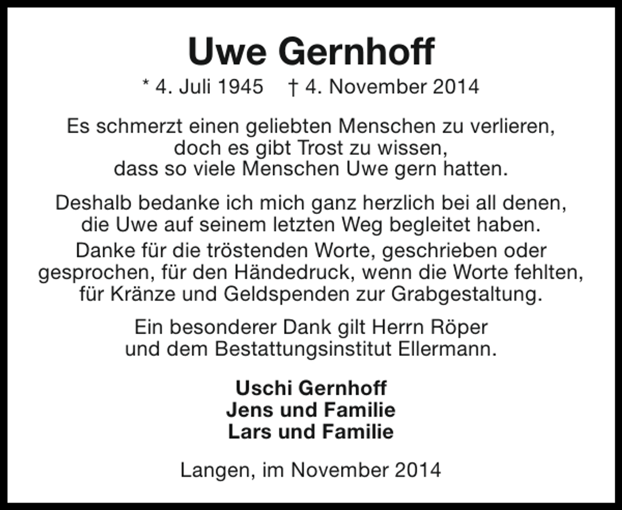 <p>Uwe Gernhoff</p><p>* 4. Juli 1945</p><p>† 4. November 2014</p><p>Es schmerzt einen geliebten Menschen zu verlieren,<br />doch es gibt Trost zu wissen,<br />dass so viele Menschen Uwe gern hatten.<br />Deshalb bedanke ich mich ganz herzlich bei all denen,<br />die Uwe auf seinem letzten Weg begleitet haben.<br />Danke für die tröstenden Worte, geschrieben oder<br />gesprochen, für den Händedruck, wenn die Worte fehlten,<br />für Kränze und Geldspenden zur Grabgestaltung.<br />Ein besonderer Dank gilt Herrn Röper<br />und dem Bestattungsinstitut Ellermann.<br />Uschi Gernhoff<br />Jens und Familie<br />Lars und Familie<br />Langen, im November 2014</p>