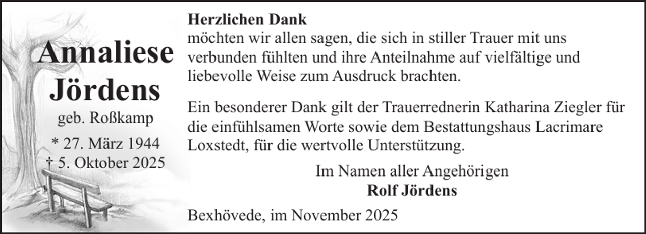 <p>Annaliese<br />Jördens<br />geb. Roßkamp</p><p>* 27. März 1944<br />† 5. Oktober 2025</p><p>Herzlichen Dank<br />möchten wir allen sagen, die sich in stiller Trauer mit uns<br />verbunden fühlten und ihre Anteilnahme auf vielfältige und<br />liebevolle Weise zum Ausdruck brachten.<br />Ein besonderer Dank gilt der Trauerrednerin Katharina Ziegler für<br />die einfühlsamen Worte sowie dem Bestattungshaus Lacrimare<br />Loxstedt, für die wertvolle Unterstützung.<br />Im Namen aller Angehörigen<br />Rolf Jördens<br />Bexhövede, im November 2025</p>