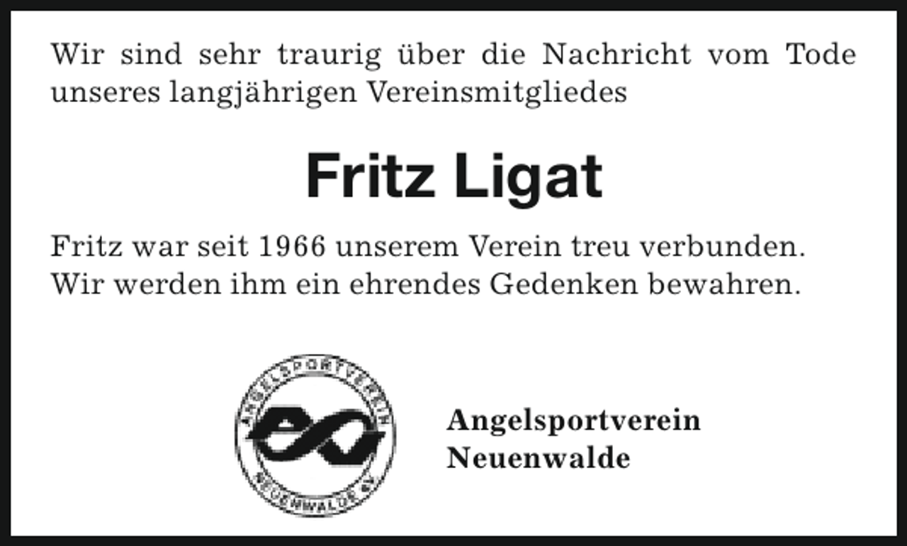 <p>Wir sind sehr traurig über die Nachricht vom Tode<br />unseres langjährigen Vereinsmitgliedes</p><p>Fritz Ligat<br />Fritz war seit 1966 unserem Verein treu verbunden.<br />Wir werden ihm ein ehrendes Gedenken bewahren.</p><p>Angelsportverein<br />Neuenwalde</p>