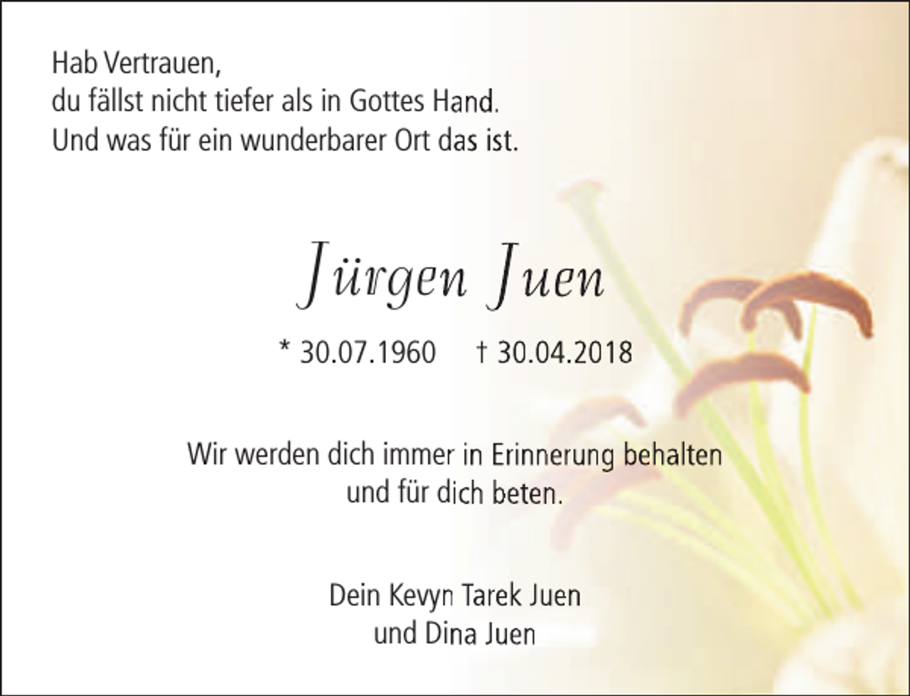 <p>Hab Vertrauen,<br />du fällst nicht tiefer als in Gottes Hand.<br />Und was für ein wunderbarer Ort das ist.</p><p>Jürgenn Juen<br />* 30.07.1960</p><p>† 30.04.2018</p><p>Wir werden dich immerr in Erinnerung behalten<br />und für dich beten.<br />Dein Kevynn Tarek Juen<br />und Dina Juen</p>
