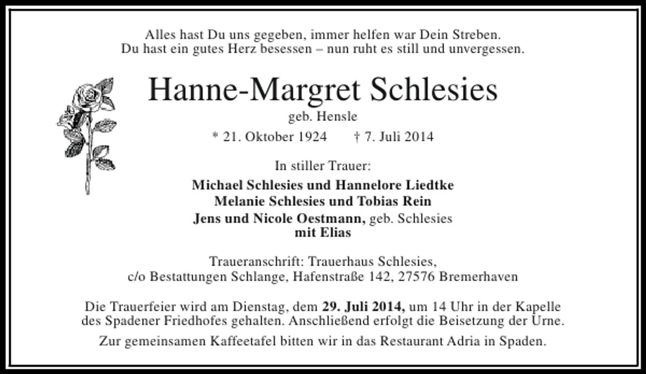 <p>Alles hast Du uns gegeben, immer helfen war Dein Streben.<br />Du hast ein gutes Herz besessen – nun ruht es still und unvergessen.</p><p>Hanne-Margret Schlesies<br />geb. Hensle<br />* 21. Oktober 1924<br />† 7. Juli 2014</p><p>In stiller Trauer:<br />Michael Schlesies und Hannelore Liedtke<br />Melanie Schlesies und Tobias Rein<br />Jens und Nicole Oestmann, geb. Schlesies<br />mit Elias<br />Traueranschrift: Trauerhaus Schlesies,<br />c/o Bestattungen Schlange, Hafenstraße 142, 27576 Bremerhaven<br />Die Trauerfeier wird am Dienstag, dem 29. Juli 2014, um 14 Uhr in der Kapelle<br />des Spadener Friedhofes gehalten. Anschließend erfolgt die Beisetzung der Urne.<br />Zur gemeinsamen Kaffeetafel bitten wir in das Restaurant Adria in Spaden.</p>