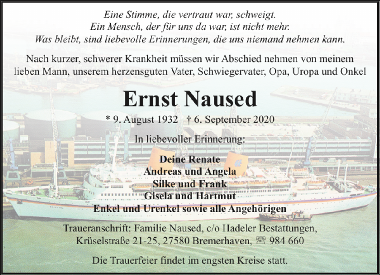 <p>Eine Stimme, die vertraut war, schweigt.<br />Ein Mensch, der für uns da war, ist nicht mehr.<br />Was bleibt, sind liebevolle Erinnerungen, die uns niemand nehmen kann.<br />Nach kurzer, schwerer Krankheit müssen wir Abschied nehmen von meinem<br />lieben Mann, unserem herzensguten Vater, Schwiegervater, Opa, Uropa und Onkel</p><p>Ernst Naused</p><p>* 9. August 1932 † 6. September 2020<br />In liebevoller Erinnerung:<br />Deine Renate<br />Andreas und Angela<br />Silke und Frank<br />Gisela und Hartmut<br />Enkel und Urenkel sowie alle Angehörigen<br />Traueranschrift: Familie Naused, c/o Hadeler Bestattungen,<br />Krüselstraße 21-25, 27580 Bremerhaven, ' 984 660<br />Die Trauerfeier findet im engsten Kreise statt.</p>