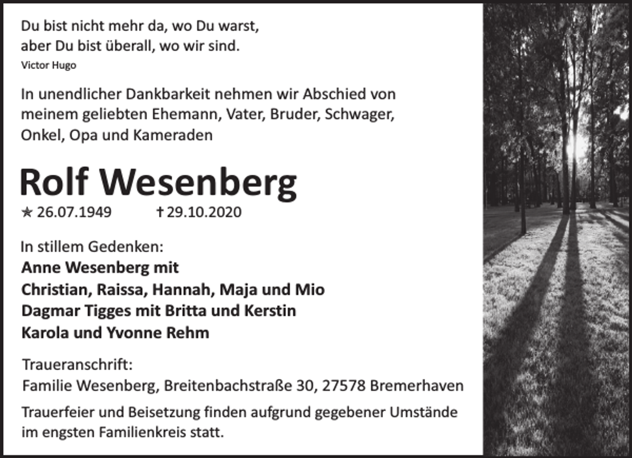 <p>Du bist nicht mehr da, wo Du warst,<br />aber Du bist überall, wo wir sind.<br />Victor Hugo</p><p>In unendlicher Dankbarkeit nehmen wir Abschied von<br />meinem geliebten Ehemann, Vater, Bruder, Schwager,<br />Onkel, Opa und Kameraden</p><p>Rolf Wesenberg<br />O</p><p>26.07.1949</p><p>= 29.10.2020</p><p>In stillem Gedenken:<br />Anne Wesenberg mit<br />Christian, Raissa, Hannah, Maja und Mio<br />Dagmar Tigges mit Britta und Kerstin<br />Karola und Yvonne Rehm</p><p>Traueranschrift:<br />Familie Wesenberg, Breitenbachstraße 30, 27578 Bremerhaven<br />Trauerfeier und Beisetzung finden aufgrund gegebener Umstände<br />im engsten Familienkreis statt.</p>