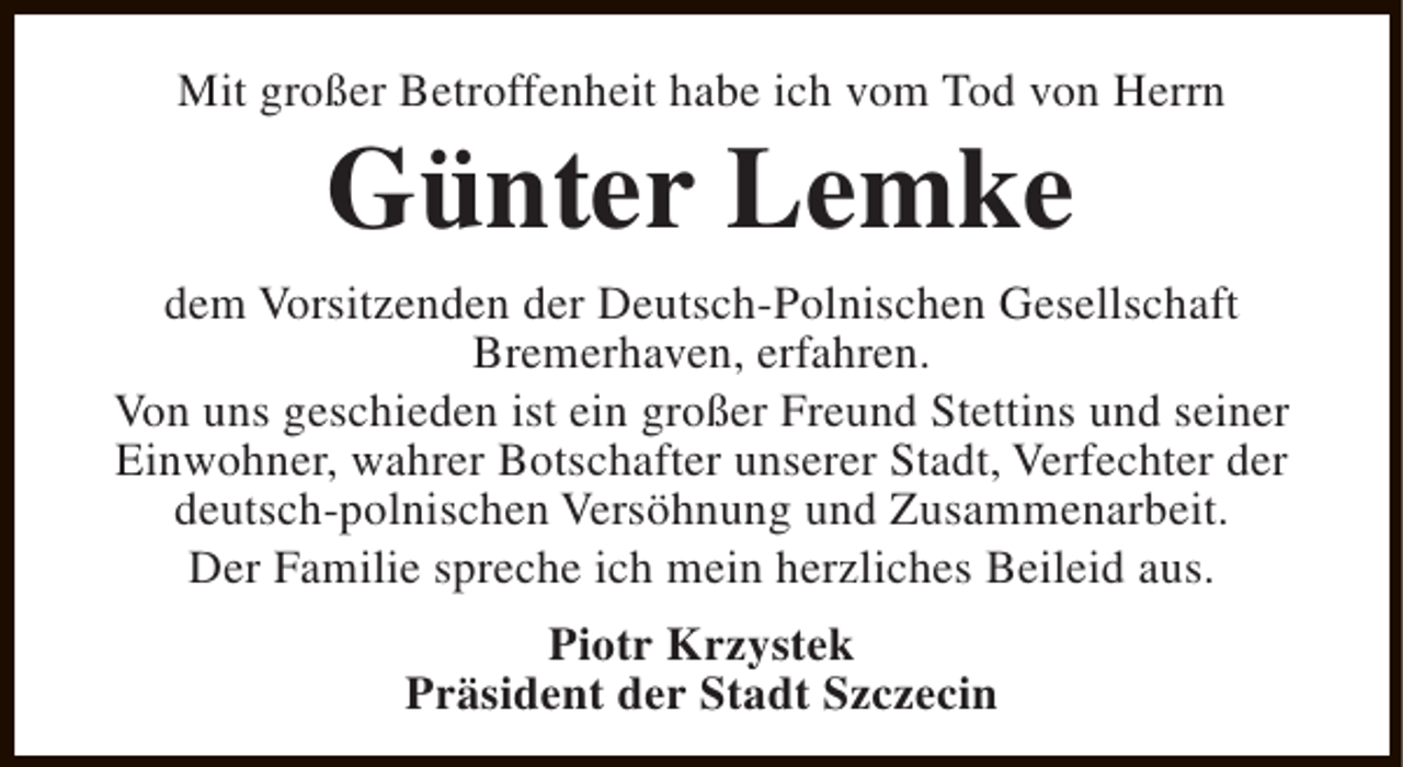 <p>Mit großer Betroffenheit habe ich vom Tod von Herrn</p><p>Günter Lemke</p><p>dem Vorsitzenden der Deutsch-Polnischen Gesellschaft<br />Bremerhaven, erfahren.<br />Von uns geschieden ist ein großer Freund Stettins und seiner<br />Einwohner, wahrer Botschafter unserer Stadt, Verfechter der<br />deutsch-polnischen Versöhnung und Zusammenarbeit.<br />Der Familie spreche ich mein herzliches Beileid aus.<br />Piotr Krzystek<br />Präsident der Stadt Szczecin</p>