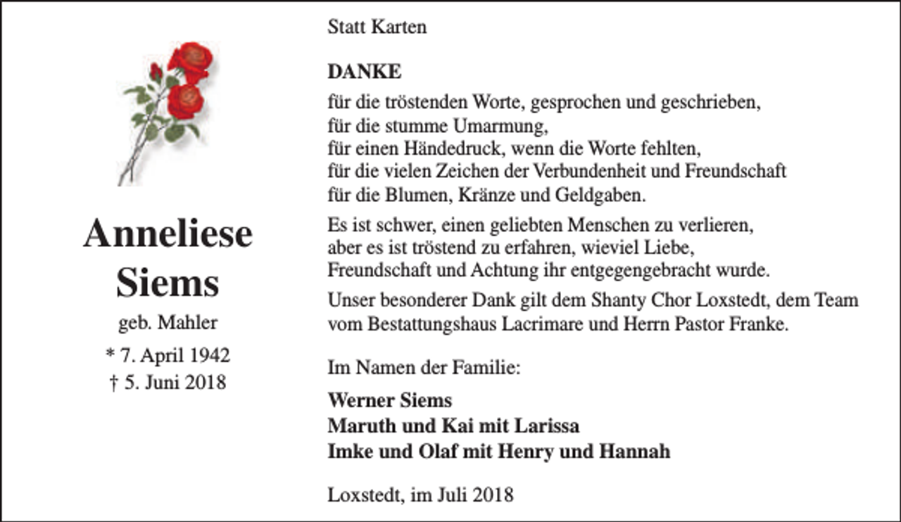 <p>Statt Karten</p><p>Anneliese<br />Siems<br />geb. Mahler</p><p>* 7. April 1942<br />† 5. Juni 2018</p><p>DANKE<br />für die tröstenden Worte, gesprochen und geschrieben,<br />für die stumme Umarmung,<br />für einen Händedruck, wenn die Worte fehlten,<br />für die vielen Zeichen der Verbundenheit und Freundschaft<br />für die Blumen, Kränze und Geldgaben.<br />Es ist schwer, einen geliebten Menschen zu verlieren,<br />aber es ist tröstend zu erfahren, wieviel Liebe,<br />Freundschaft und Achtung ihr entgegengebracht wurde.<br />Unser besonderer Dank gilt dem Shanty Chor Loxstedt, dem Team<br />vom Bestattungshaus Lacrimare und Herrn Pastor Franke.<br />Im Namen der Familie:<br />Werner Siems<br />Maruth und Kai mit Larissa<br />Imke und Olaf mit Henry und Hannah<br />Loxstedt, im Juli 2018</p>