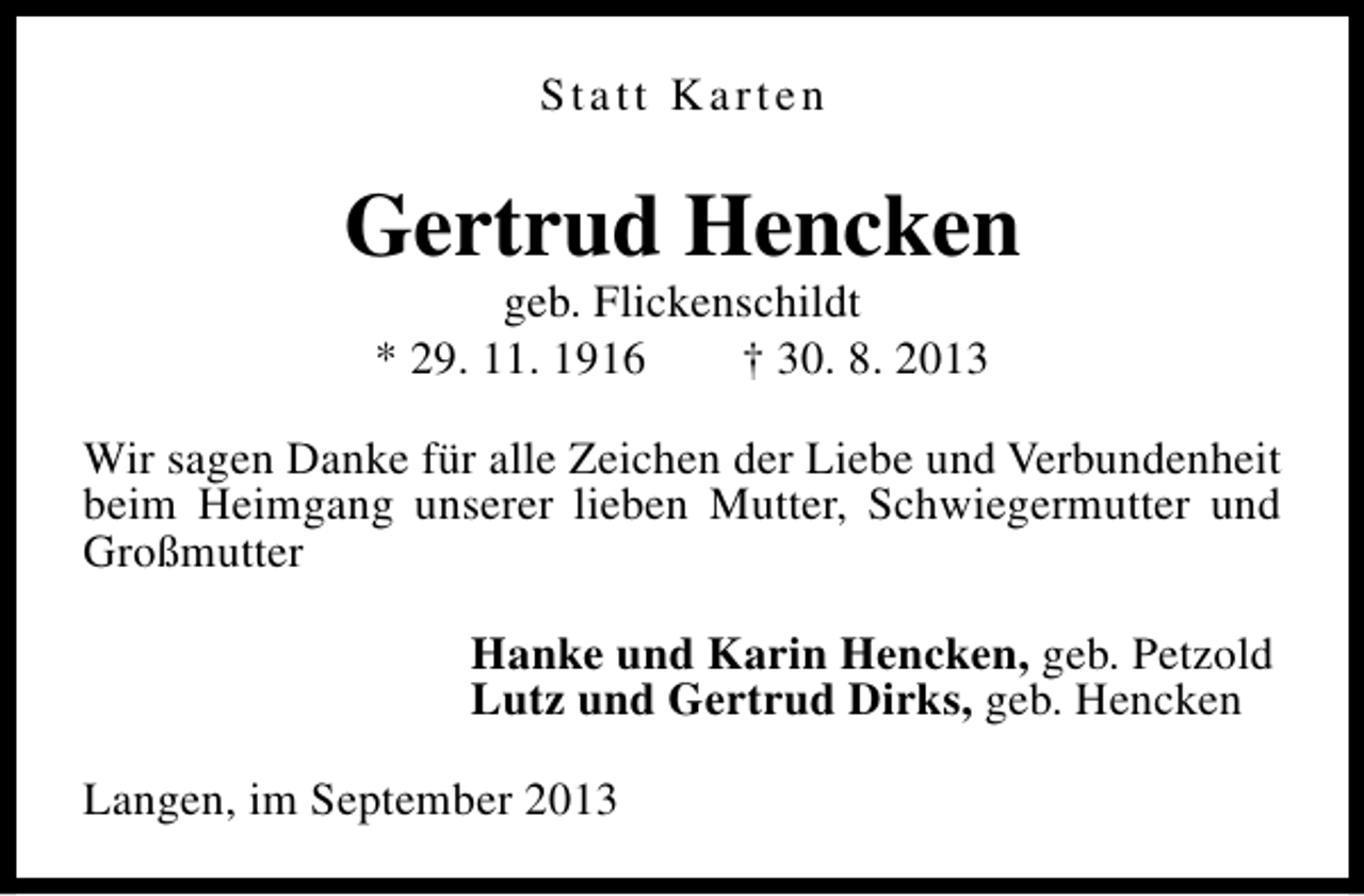 <p>Statt Karten</p><p>Gertrud Hencken<br />geb. Flickenschildt<br />* 29. 11. 1916<br />† 30. 8. 2013</p><p>Wir sagen Danke für alle Zeichen der Liebe und Verbundenheit<br />beim Heimgang unserer lieben Mutter, Schwiegermutter und<br />Großmutter<br />Hanke und Karin Hencken, geb. Petzold<br />Lutz und Gertrud Dirks, geb. Hencken<br />Langen, im September 2013</p>