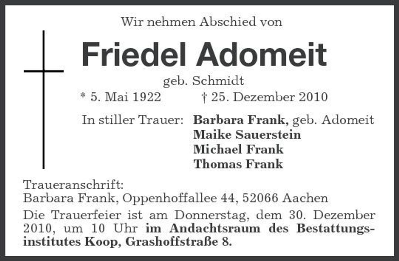 <p>Wir nehmen Abschied von<br />Friedel Adomeit<br />geb. Schmidt<br />* 5. Mai 1922 † 25. Dezember 2010<br />In stiller Trauer: Barbara Frank, geb. Adomeit<br />Maike Sauerstein<br />Michael Frank<br />Thomas Frank<br />Traueranschrift:<br />Barbara Frank, Oppenhoffallee 44, 52066 Aachen<br />Die Trauerfeier ist am Donnerstag, dem 30. Dezember 2010, um 10 Uhr im Andachtsraum des Bestattungs-<br />institutes Koop, Grashoffstraße 8.</p>