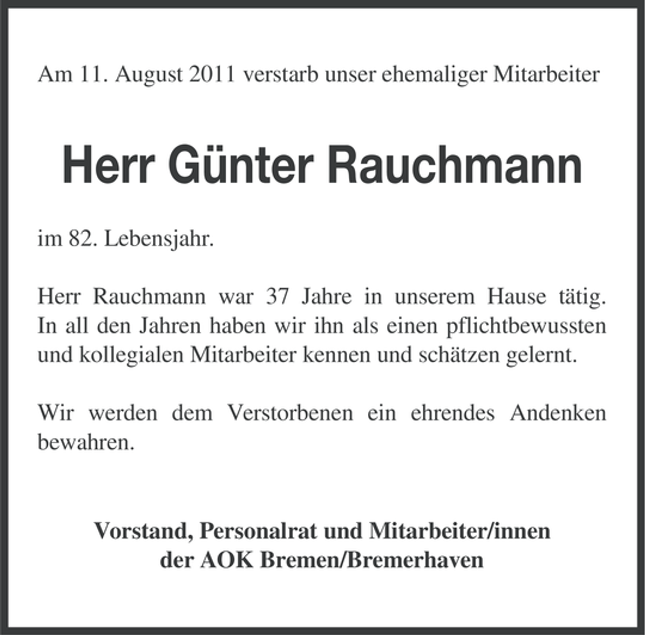 <p>Am 11. August 2011 verstarb unser ehemaliger Mitarbeiter</p><p>Herr Günter Rauchmann<br />im 82. Lebensjahr.<br />Herr Rauchmann war 37 Jahre in unserem Hause tätig.<br />In all den Jahren haben wir ihn als einen pflichtbewussten<br />und kollegialen Mitarbeiter kennen und schätzen gelernt.<br />Wir werden dem Verstorbenen ein ehrendes Andenken<br />bewahren.</p><p>Vorstand, Personalrat und Mitarbeiter/innen<br />der AOK Bremen/Bremerhaven</p>