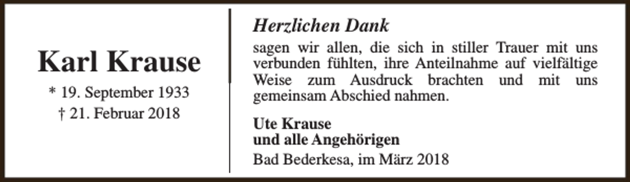 <p>Herzlichen Dank</p><p>Karl Krause<br />* 19. September 1933<br />† 21. Februar 2018</p><p>sagen wir allen, die sich in stiller Trauer mit uns<br />verbunden fühlten, ihre Anteilnahme auf vielfältige<br />Weise zum Ausdruck brachten und mit uns<br />gemeinsam Abschied nahmen.<br />Ute Krause<br />und alle Angehörigen<br />Bad Bederkesa, im März 2018</p>