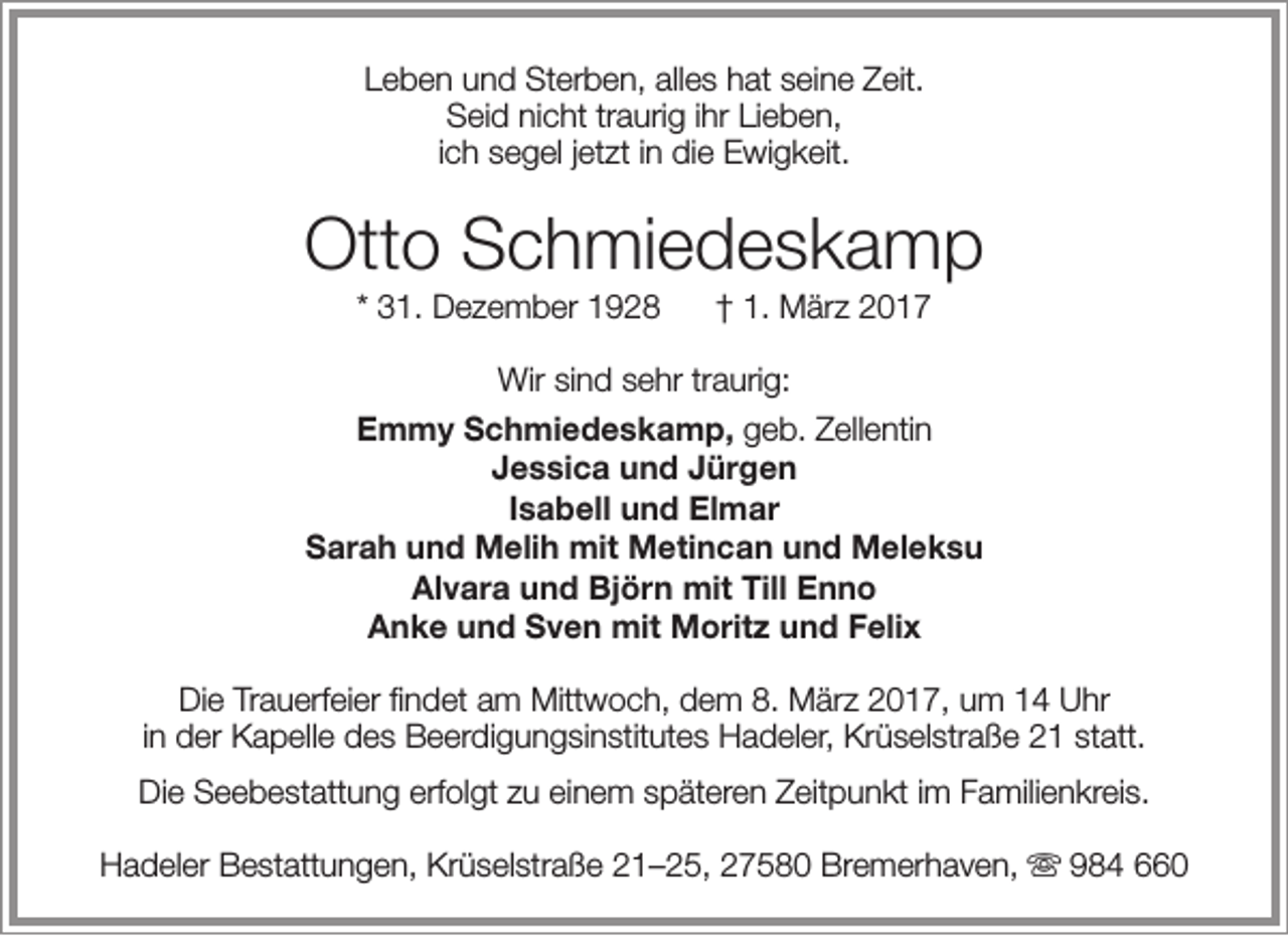 <p>Leben und Sterben, alles hat seine Zeit.<br />Seid nicht traurig ihr Lieben,<br />ich segel jetzt in die Ewigkeit.</p><p>Otto Schmiedeskamp<br />* 31. Dezember 1928</p><p>† 1. März 2017</p><p>Wir sind sehr traurig:<br />Emmy Schmiedeskamp, geb. Zellentin<br />Jessica und Jürgen<br />Isabell und Elmar<br />Sarah und Melih mit Metincan und Meleksu<br />Alvara und Björn mit Till Enno<br />Anke und Sven mit Moritz und Felix<br />Die Trauerfeier findet am Mittwoch, dem 8. März 2017, um 14 Uhr<br />in der Kapelle des Beerdigungsinstitutes Hadeler, Krüselstraße 21 statt.<br />Die Seebestattung erfolgt zu einem späteren Zeitpunkt im Familienkreis.<br />Hadeler Bestattungen, Krüselstraße 21–25, 27580 Bremerhaven,  984 660</p>
