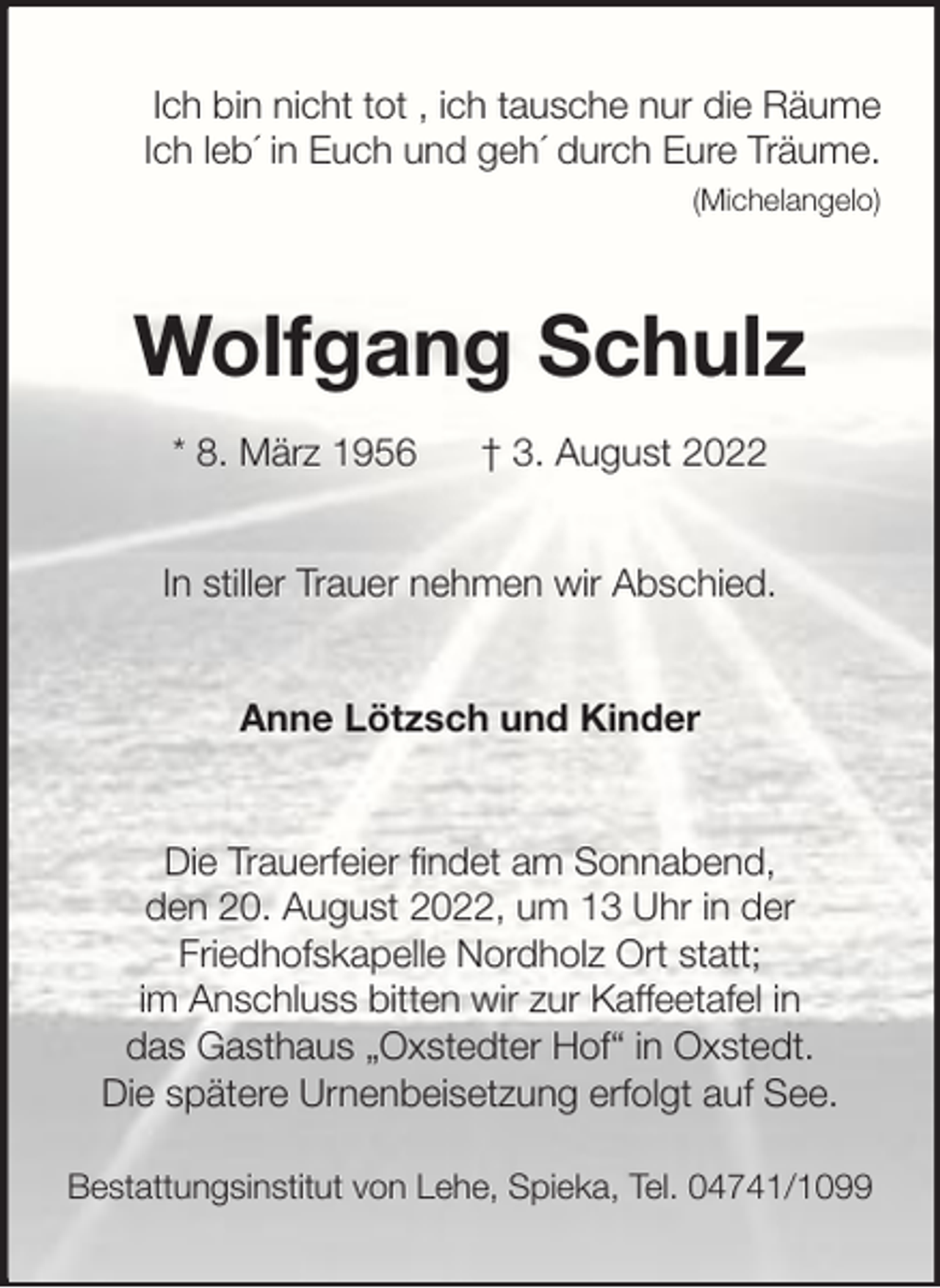 <p>Ich bin nicht tot , ich tausche nur die Räume<br />Ich leb´ in Euch und geh´ durch Eure Träume.<br />(Michelangelo)</p><p>Wolfgang Schulz<br />* 8. März 1956</p><p>† 3. August 2022</p><p>In stiller Trauer nehmen wir Abschied.<br />Anne Lötzsch und Kinder</p><p>Die Trauerfeier findet am Sonnabend,<br />den 20. August 2022, um 13 Uhr in der<br />Friedhofskapelle Nordholz Ort statt;<br />im Anschluss bitten wir zur Kaffeetafel in<br />das Gasthaus „Oxstedter Hof“ in Oxstedt.<br />Die spätere Urnenbeisetzung erfolgt auf See.<br />Bestattungsinstitut von Lehe, Spieka, Tel. 04741/1099</p>