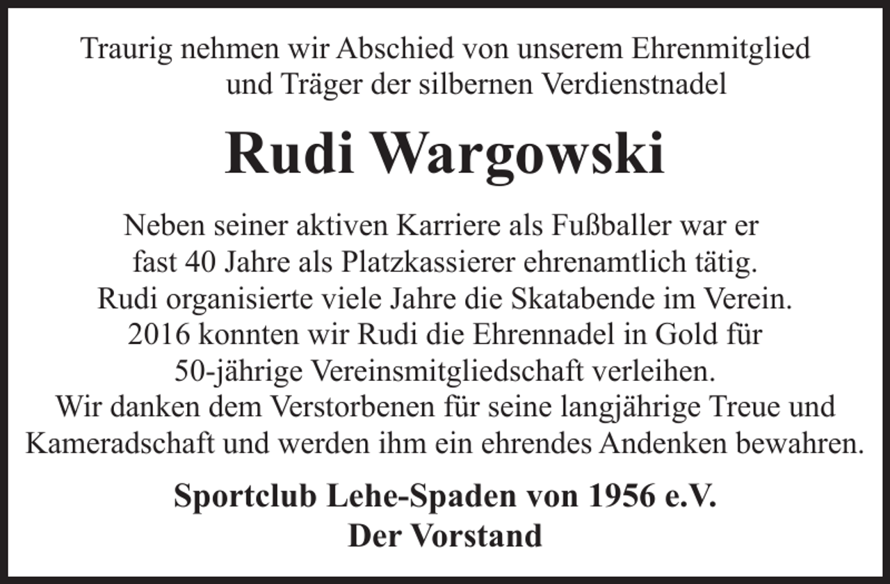 <p>Traurig nehmen wir Abschied von unserem Ehrenmitglied<br />und Träger der silbernen Verdienstnadel</p><p>Rudi Wargowski<br />Neben seiner aktiven Karriere als Fußballer war er<br />fast 40 Jahre als Platzkassierer ehrenamtlich tätig.<br />Rudi organisierte viele Jahre die Skatabende im Verein.<br />2016 konnten wir Rudi die Ehrennadel in Gold für<br />50-jährige Vereinsmitgliedschaft verleihen.<br />Wir danken dem Verstorbenen für seine langjährige Treue und<br />Kameradschaft und werden ihm ein ehrendes Andenken bewahren.</p><p>Sportclub Lehe-Spaden von 1956 e.V.<br />Der Vorstand</p>