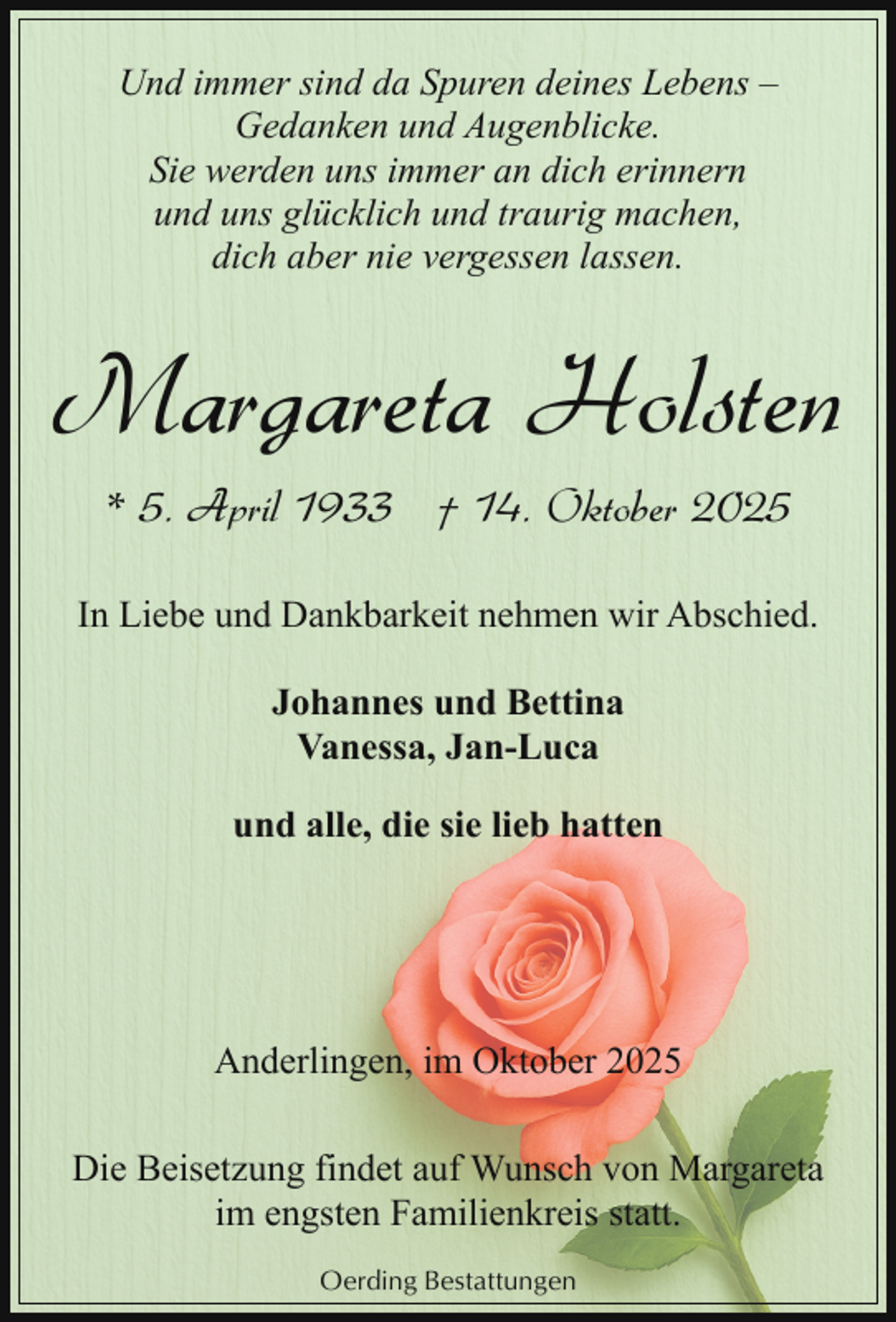 <p>Und immer sind da Spuren deines Lebens –<br />Gedanken und Augenblicke.<br />Sie werden uns immer an dich erinnern<br />und uns glücklich und traurig machen,<br />dich aber nie vergessen lassen.</p><p>Margareta Holsten<br />* 5. April 1933 † 14. Oktober 2025<br />In Liebe und Dankbarkeit nehmen wir Abschied.<br />Johannes und Bettina<br />Vanessa, Jan-Luca<br />und alle, die sie lieb hatten</p><p>Anderlingen, im Oktober 2025<br />Die Beisetzung findet auf Wunsch von Margareta<br />im engsten Familienkreis statt.<br />Oerding Bestattungen</p>
