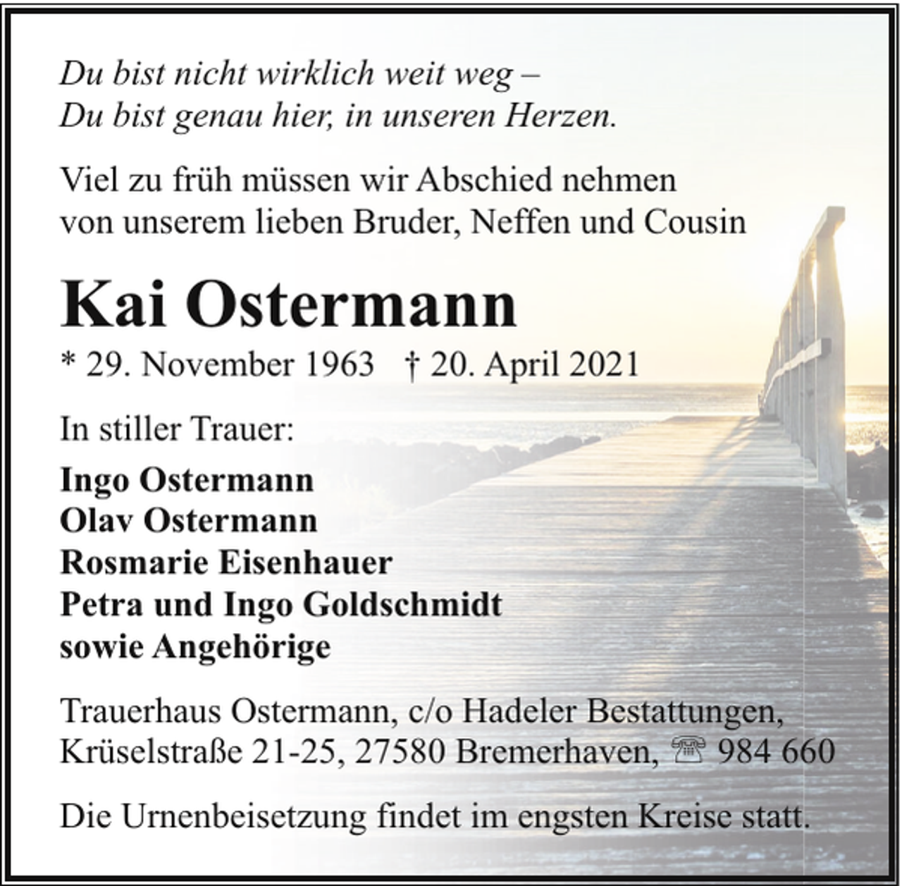 <p>Du bist nicht wirklich weit weg –<br />Du bist genau hier, in unseren Herzen.<br />Viel zu früh müssen wir Abschied nehmen<br />von unserem lieben Bruder, Neffen und Cousin</p><p>Kai Ostermann</p><p>* 29. November 1963 † 20. April 2021<br />In stiller Trauer:<br />Ingo Ostermann<br />Olav Ostermann<br />Rosmarie Eisenhauer<br />Petra und Ingo Goldschmidt<br />sowie Angehörige<br />Trauerhaus Ostermann, c/o Hadeler Bestattungen,<br />Krüselstraße 21-25, 27580 Bremerhaven, ' 984 660<br />Die Urnenbeisetzung findet im engsten Kreise statt.</p>