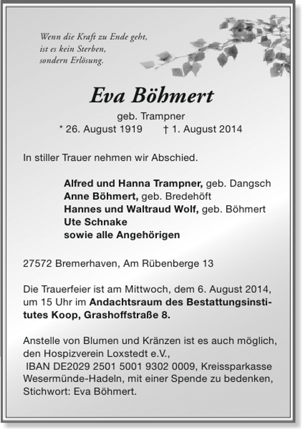 <p>Wenn die Kraft zu Ende geht,<br />ist es kein Sterben,<br />sondern Erlösung.</p><p>Eva Böhmert</p><p>geb. Trampner<br />* 26. August 1919<br />† 1. August 2014<br />In stiller Trauer nehmen wir Abschied.<br />Alfred und Hanna Trampner, geb. Dangsch<br />Anne Böhmert, geb. Bredehöft<br />Hannes und Waltraud Wolf, geb. Böhmert<br />Ute Schnake<br />sowie alle Angehörigen<br />27572 Bremerhaven, Am Rübenberge 13<br />Die Trauerfeier ist am Mittwoch, dem 6. August 2014,<br />um 15 Uhr im Andachtsraum des Bestattungsinstitutes Koop, Grashoffstraße 8.<br />Anstelle von Blumen und Kränzen ist es auch möglich,<br />den Hospizverein Loxstedt e.V.,<br />IBAN DE2029 2501 5001 9302 0009, Kreissparkasse<br />Wesermünde-Hadeln, mit einer Spende zu bedenken,<br />Stichwort: Eva Böhmert.</p>