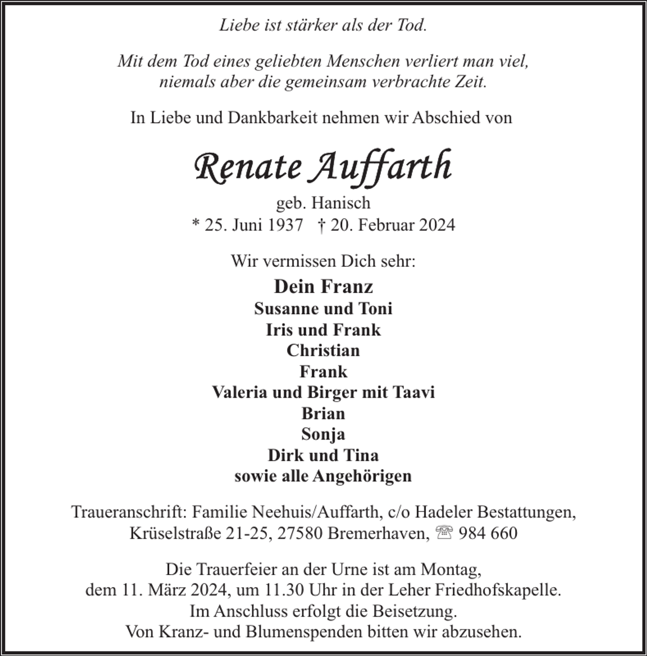 <p>Liebe ist stärker als der Tod.<br />Mit dem Tod eines geliebten Menschen verliert man viel,<br />niemals aber die gemeinsam verbrachte Zeit.<br />In Liebe und Dankbarkeit nehmen wir Abschied von</p><p>geb. Hanisch<br />* 25. Juni 1937 † 20. Februar 2024<br />Wir vermissen Dich sehr:</p><p>Dein Franz</p><p>Susanne und Toni<br />Iris und Frank<br />Christian<br />Frank<br />Valeria und Birger mit Taavi<br />Brian<br />Sonja<br />Dirk und Tina<br />sowie alle Angehörigen<br />Traueranschrift: Familie Neehuis/Auffarth, c/o Hadeler Bestattungen,<br />Krüselstraße 21-25, 27580 Bremerhaven, ' 984 660<br />Die Trauerfeier an der Urne ist am Montag,<br />dem 11. März 2024, um 11.30 Uhr in der Leher Friedhofskapelle.<br />Im Anschluss erfolgt die Beisetzung.<br />Von Kranz- und Blumenspenden bitten wir abzusehen.</p>