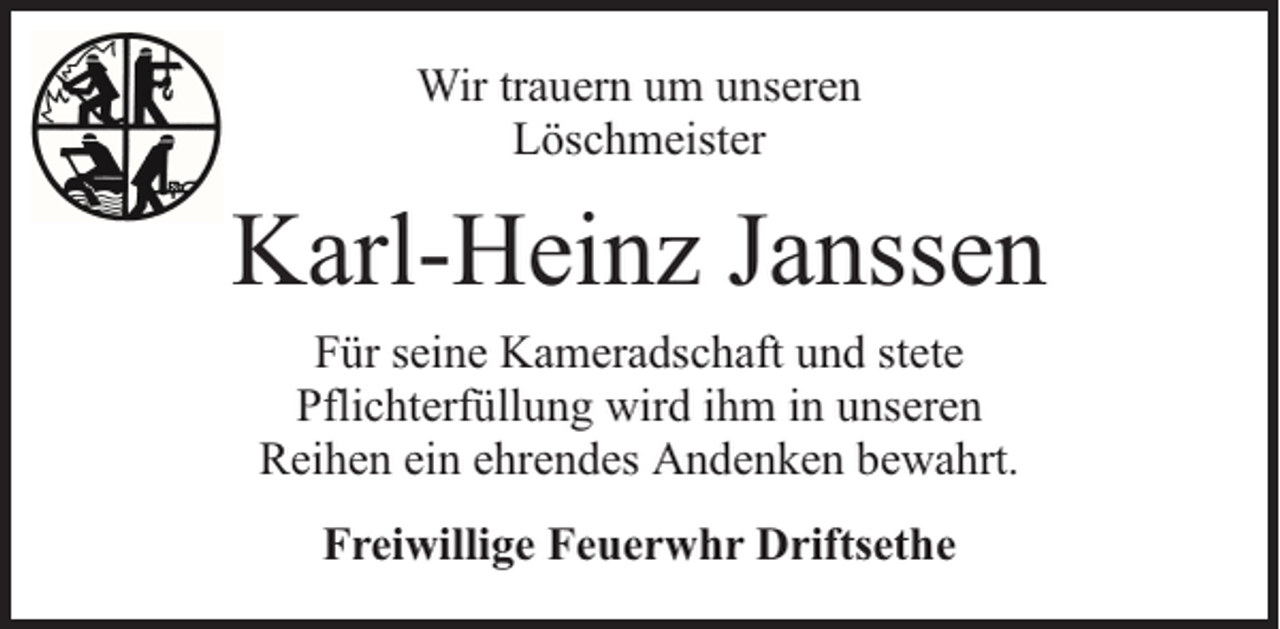 <p>Wir trauern um unseren<br />Löschmeister</p><p>Karl-Heinz Janssen<br />Für seine Kameradschaft und stete<br />Pflichterfüllung wird ihm in unseren<br />Reihen ein ehrendes Andenken bewahrt.<br />Freiwillige Feuerwhr Driftsethe</p>