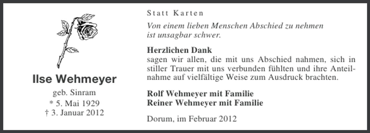 <p>Statt Karten</p><p>Von einem lieben Menschen Abschied zu nehmen<br />ist unsagbar schwer.</p><p>Ilse Wehmeyer<br />geb. Sinram<br />* 5. Mai 1929<br />† 3. Januar 2012</p><p>Herzlichen Dank<br />sagen wir allen, die mit uns Abschied nahmen, sich in<br />stiller Trauer mit uns verbunden fühlten und ihre Anteilnahme auf vielfältige Weise zum Ausdruck brachten.<br />Rolf Wehmeyer mit Familie<br />Reiner Wehmeyer mit Familie<br />Dorum, im Februar 2012</p>