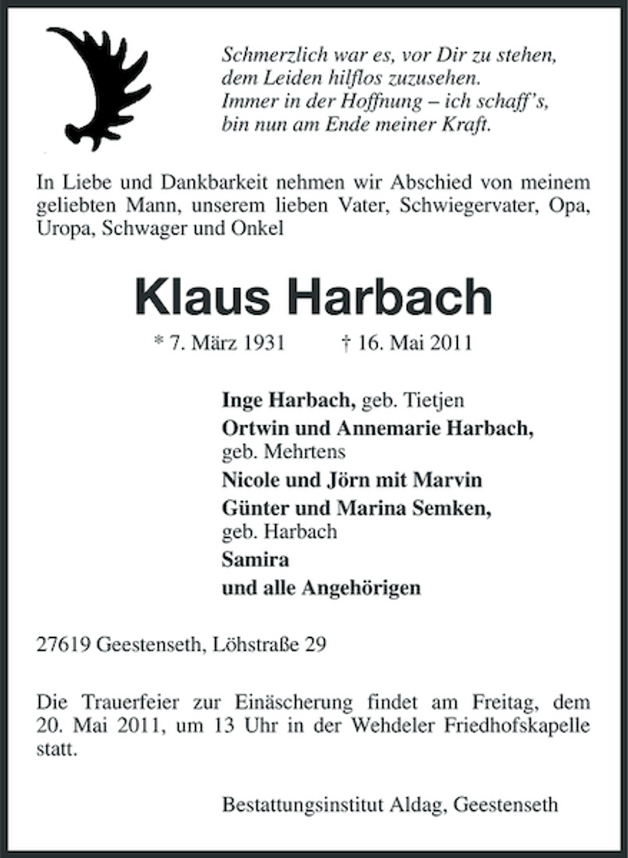 <p>Schmerzlich war es, vor Dir zu stehen, dem Leiden hilflos zuzusehen. Immer in der Hoffnung – ich schaff’s, bin nun am Ende meiner Kraft. In Liebe und Dankbarkeit nehmen wir Abschied von meinem geliebten Mann, unserem lieben Vater, Schwiegervater, Opa, Uropa, Schwager und Onkel</p><p>Klaus Harbach<br />* 7. März 1931 † 16. Mai 2011 Inge Harbach, geb. Tietjen Ortwin und Annemarie Harbach, geb. Mehrtens Nicole und Jörn mit Marvin Günter und Marina Semken, geb. Harbach Samira und alle Angehörigen 27619 Geestenseth, Löhstraße 29 Die Trauerfeier zur Einäscherung findet am Freitag, dem 20. Mai 2011, um 13 Uhr in der Wehdeler Friedhofskapelle statt. Bestattungsinstitut Aldag, Geestenseth</p>
