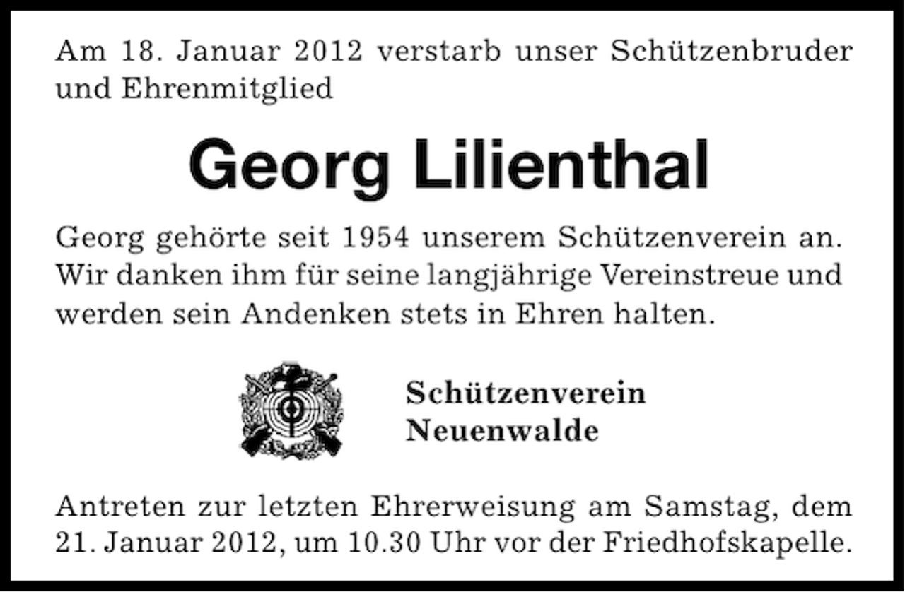 <p>Am 18. Januar 2012 verstarb unser Schützenbruder<br />und Ehrenmitglied</p><p>Georg Lilienthal<br />Georg gehörte seit 1954 unserem Schützenverein an.<br />Wir danken ihm für seine langjährige Vereinstreue und<br />werden sein Andenken stets in Ehren halten.</p><p>Schützenverein<br />Neuenwalde<br />Antreten zur letzten Ehrerweisung am Samstag, dem<br />21. Januar 2012, um 10.30 Uhr vor der Friedhofskapelle.</p>