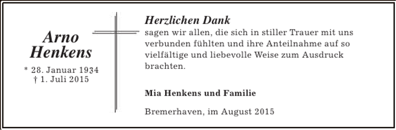 <p>Arno<br />Henkens<br />* 28. Januar 1934<br />3<br />† 1. Juli 2015</p><p>Herzlichen Dank</p><p>sagen wir allen, die sich in stiller Trauer mit uns<br />verbunden fühlten und ihre Anteilnahme auf so<br />vielfältige und liebevolle Weise zum Ausdruck<br />brachten.<br />Mia Henkens und Familie<br />Bremerhaven, im August 2015</p>
