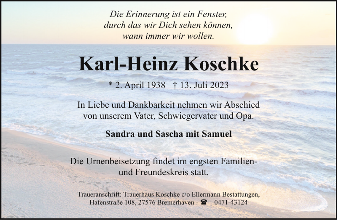 <p>Die Erinnerung ist ein Fenster,<br />durch das wir Dich sehen können,<br />wann immer wir wollen.</p><p>Karl-Heinz Koschke<br />* 2. April 1938 † 13. Juli 2023<br />In Liebe und Dankbarkeit nehmen wir Abschied<br />von unserem Vater, Schwiegervater und Opa.<br />Sandra und Sascha mit Samuel<br />Die Urnenbeisetzung findet im engsten Familienund Freundeskreis statt.<br />Traueranschrift: Trauerhaus Koschke c/o Ellermann Bestattungen,<br />Hafenstraße 108, 27576 Bremerhaven - ( 0471-43124</p>