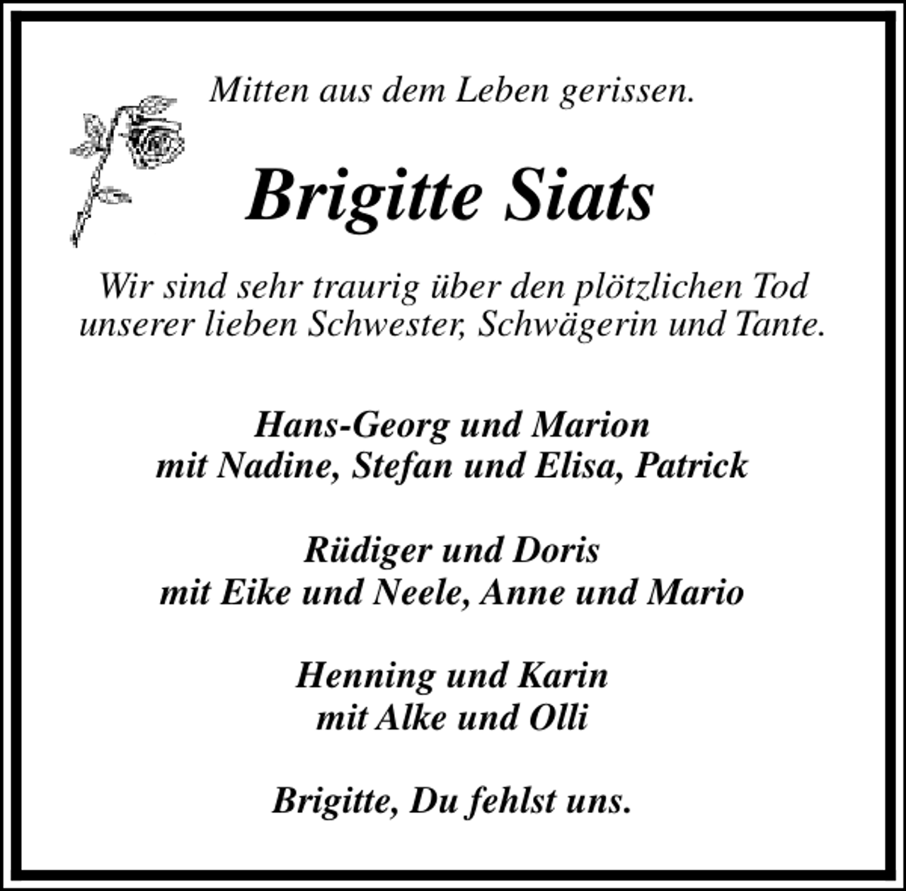 <p>Mitten aus dem Leben gerissen.</p><p>Brigitte Siats<br />Wir sind sehr traurig über den plötzlichen Tod<br />unserer lieben Schwester, Schwägerin und Tante.<br />Hans-Georg und Marion<br />mit Nadine, Stefan und Elisa, Patrick<br />Rüdiger und Doris<br />mit Eike und Neele, Anne und Mario<br />Henning und Karin<br />mit Alke und Olli<br />Brigitte, Du fehlst uns.</p>