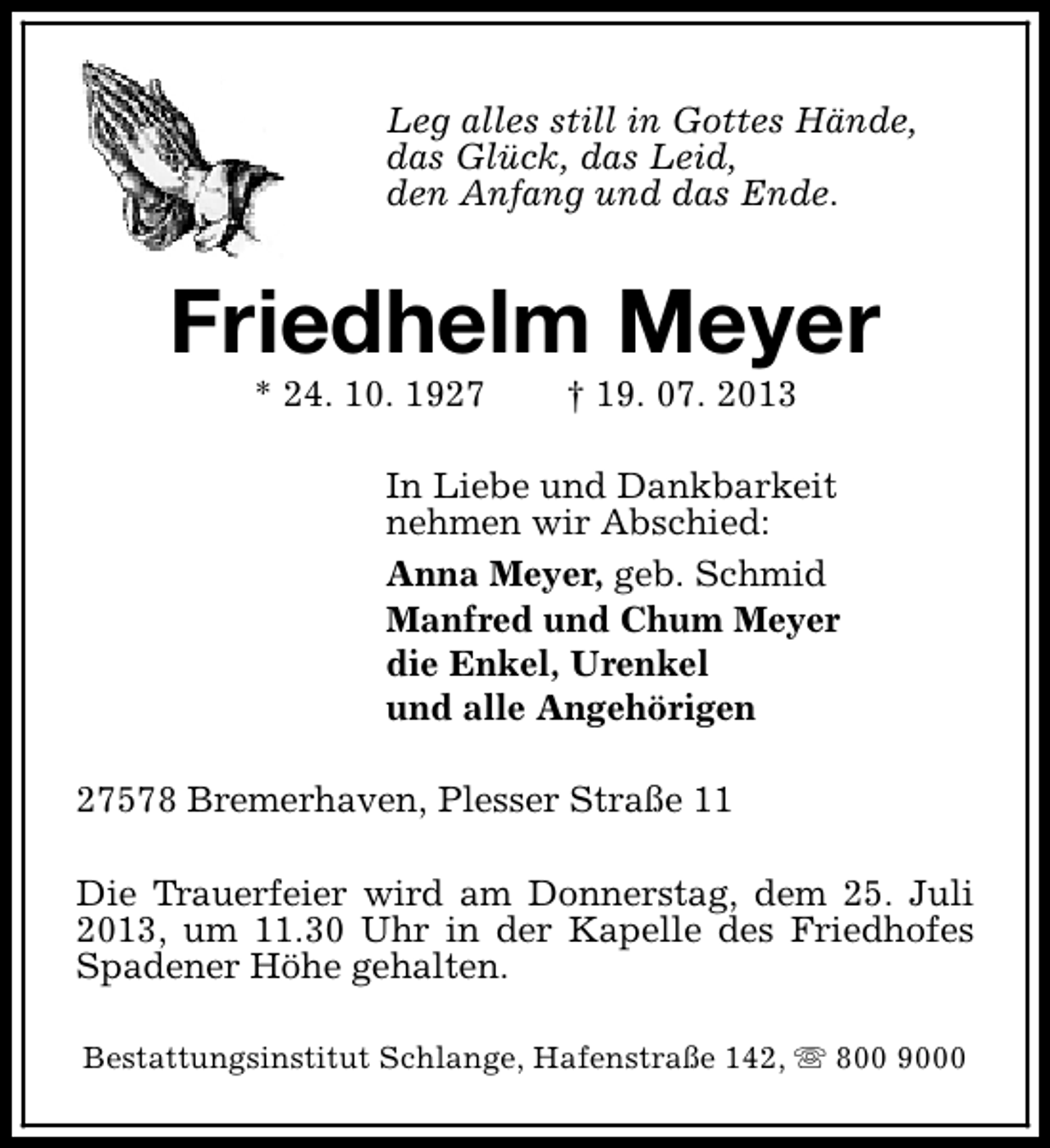 <p>Leg alles still in Gottes Hände,<br />das Glück, das Leid,<br />den Anfang und das Ende.</p><p>Friedhelm Meyer<br />* 24. 10. 1927</p><p>† 19. 07. 2013</p><p>In Liebe und Dankbarkeit<br />nehmen wir Abschied:<br />Anna Meyer, geb. Schmid<br />Manfred und Chum Meyer<br />die Enkel, Urenkel<br />und alle Angehörigen<br />27578 Bremerhaven, Plesser Straße 11<br />Die Trauerfeier wird am Donnerstag, dem 25. Juli<br />2013, um 11.30 Uhr in der Kapelle des Friedhofes<br />Spadener Höhe gehalten.<br />Bestattungsinstitut Schlange, Hafenstraße 142, s 800 9000</p>