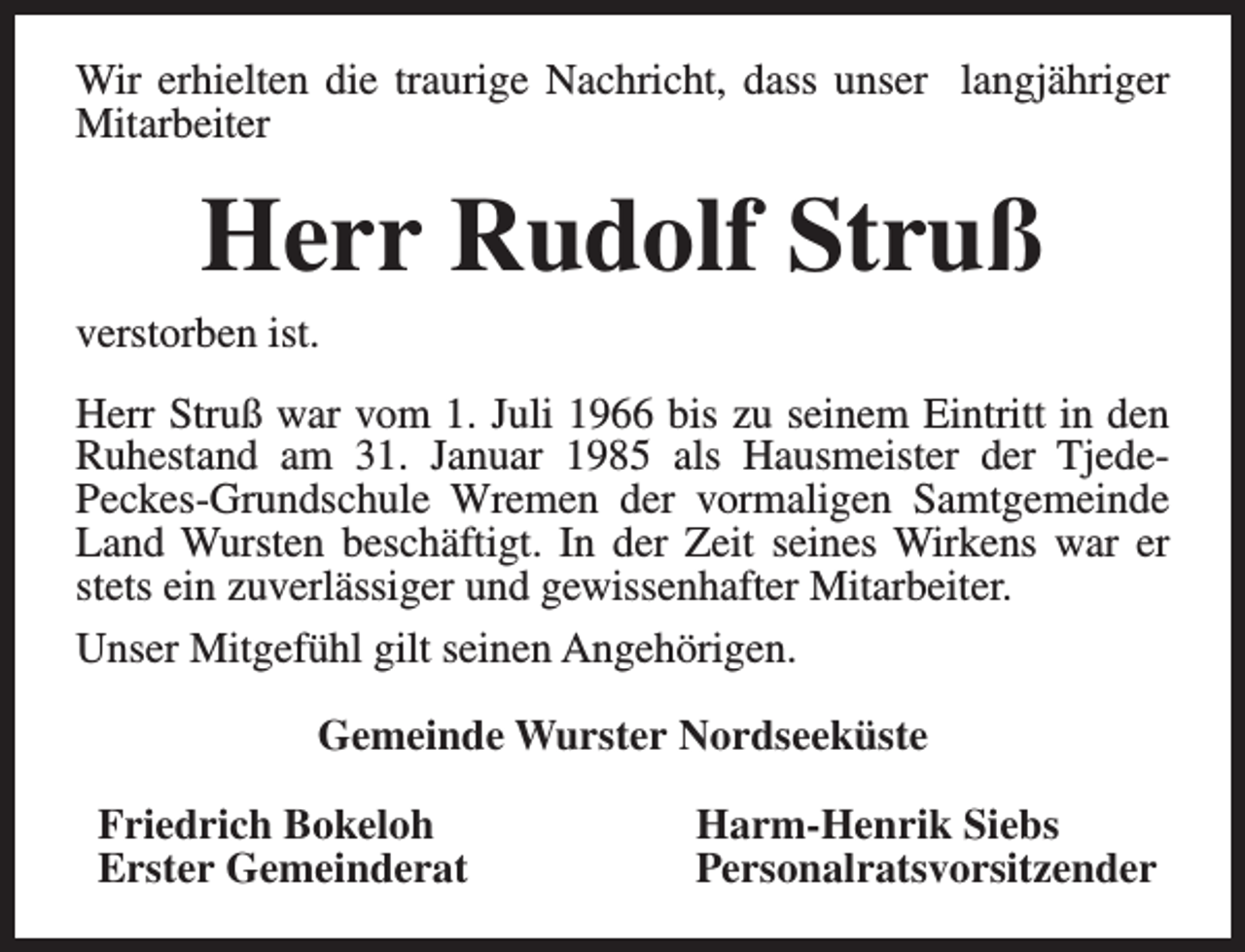 <p>Wir erhielten die traurige Nachricht, dass unser langjähriger<br />Mitarbeiter</p><p>Herr Rudolf Struß</p><p>verstorben ist.</p><p>Herr Struß war vom 1. Juli 1966 bis zu seinem Eintritt in den<br />Ruhestand am 31. Januar 1985 als Hausmeister der TjedePeckes-Grundschule Wremen der vormaligen Samtgemeinde<br />Land Wursten beschäftigt. In der Zeit seines Wirkens war er<br />stets ein zuverlässiger und gewissenhafter Mitarbeiter.<br />Unser Mitgefühl gilt seinen Angehörigen.<br />Gemeinde Wurster Nordseeküste<br />Friedrich Bokeloh<br />Erster Gemeinderat</p><p>Harm-Henrik Siebs<br />Personalratsvorsitzender</p>