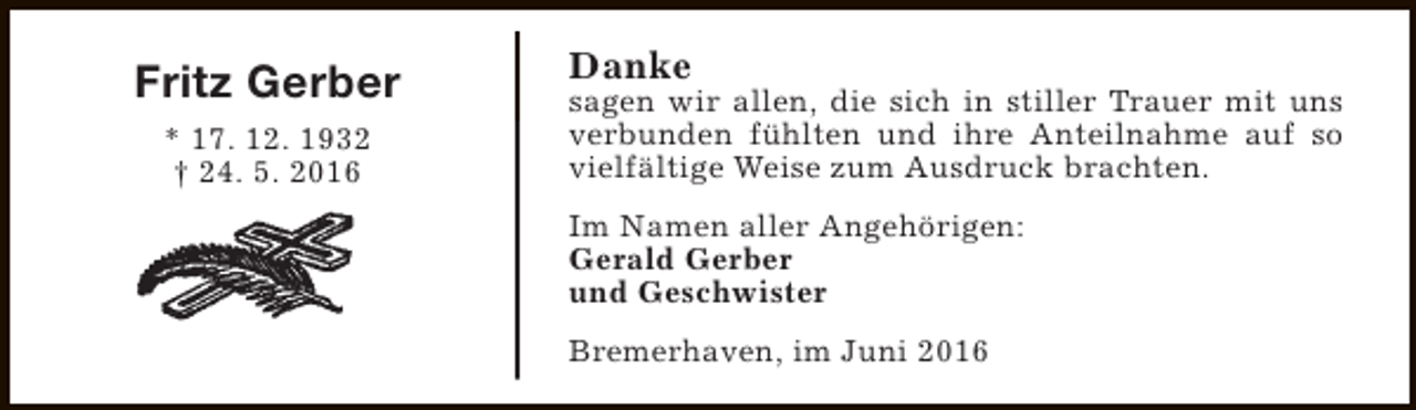 <p>Fritz Gerber<br />* 17. 12. 1932<br />† 24. 5. 2016</p><p>Danke</p><p>sagen wir allen, die sich in stiller Trauer mit uns<br />verbunden fühlten und ihre Anteilnahme auf so<br />vielfältige Weise zum Ausdruck brachten.<br />Im Namen aller Angehörigen:<br />Gerald Gerber<br />und Geschwister<br />Bremerhaven, im Juni 2016</p>