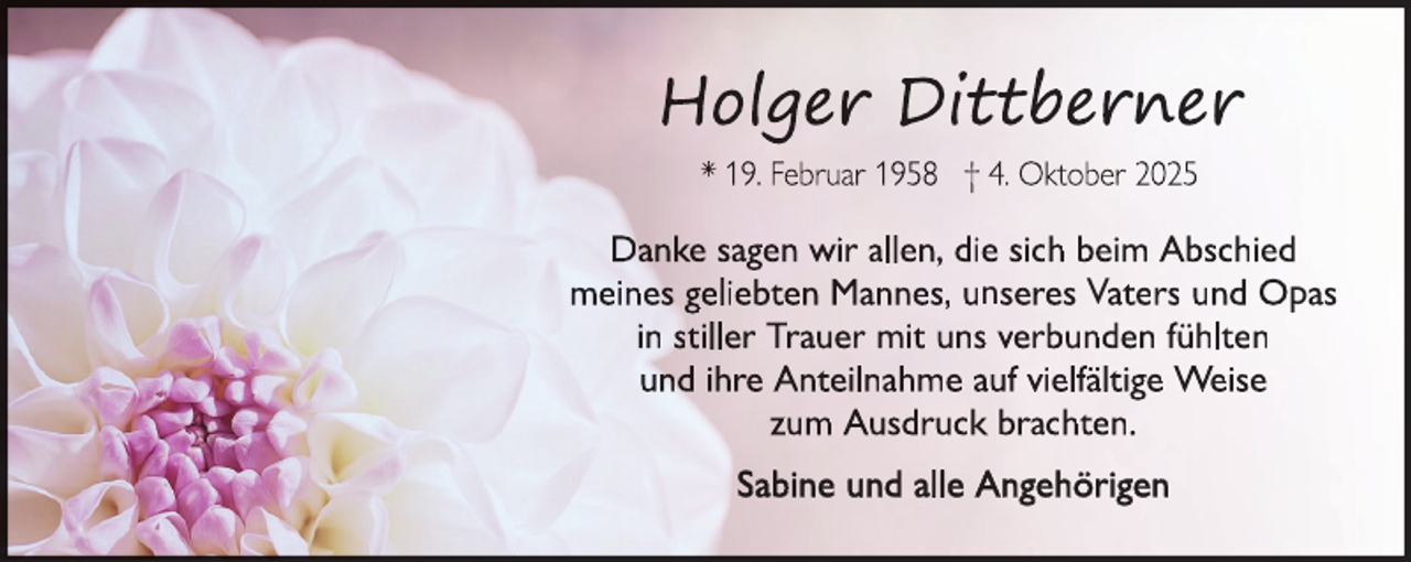 <p>Danke sagen wir allen, die sich beim Abschied<br />meines geliebten Mannes, unseres Vaters und Opas<br />in stiller Trauer mit uns verbunden fühlten<br />und ihre Anteilnahme auf vielfältige Weise<br />zum Ausdruck brachten.<br />Sabine und alle Angehörigen</p>