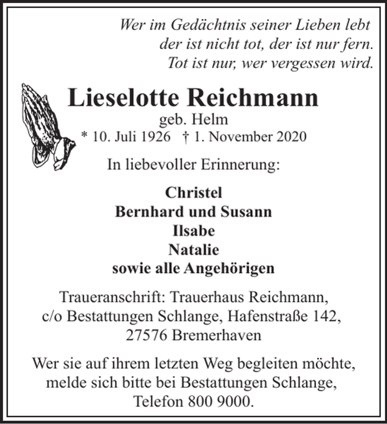 <p>Wer im Gedächtnis seiner Lieben lebt<br />der ist nicht tot, der ist nur fern.<br />Tot ist nur, wer vergessen wird.</p><p>Lieselotte Reichmann<br />geb. Helm</p><p>* 10. Juli 1926 † 1. November 2020</p><p>In liebevoller Erinnerung:<br />Christel<br />Bernhard und Susann<br />Ilsabe<br />Natalie<br />sowie alle Angehörigen<br />Traueranschrift: Trauerhaus Reichmann,<br />c/o Bestattungen Schlange, Hafenstraße 142,<br />27576 Bremerhaven<br />Wer sie auf ihrem letzten Weg begleiten möchte,<br />melde sich bitte bei Bestattungen Schlange,<br />Telefon 800 9000.</p>