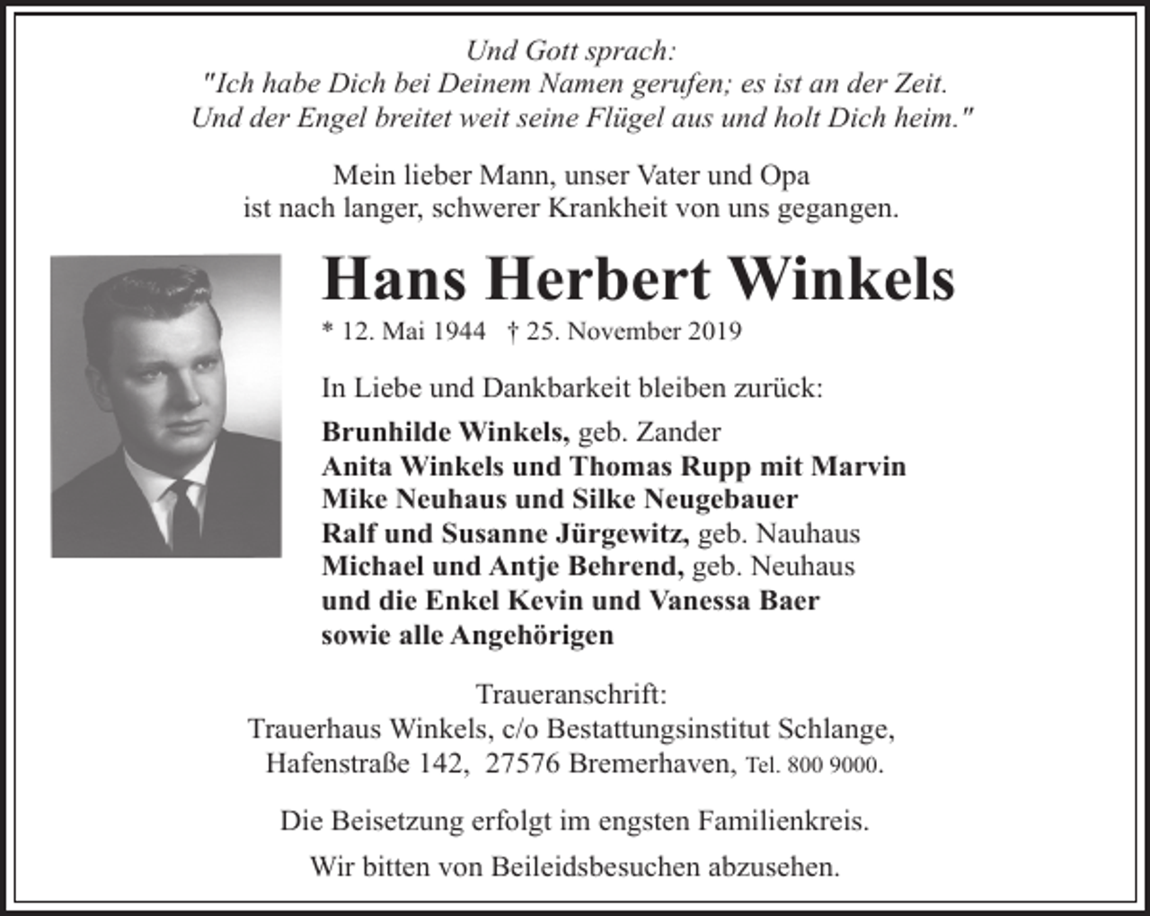 <p>Und Gott sprach:<br />"Ich habe Dich bei Deinem Namen gerufen; es ist an der Zeit.<br />Und der Engel breitet weit seine Flügel aus und holt Dich heim."<br />Mein lieber Mann, unser Vater und Opa<br />ist nach langer, schwerer Krankheit von uns gegangen.</p><p>Hans Herbert Winkels<br />* 12. Mai 1944 † 25. November 2019</p><p>In Liebe und Dankbarkeit bleiben zurück:<br />Brunhilde Winkels, geb. Zander<br />Anita Winkels und Thomas Rupp mit Marvin<br />Mike Neuhaus und Silke Neugebauer<br />Ralf und Susanne Jürgewitz, geb. Nauhaus<br />Michael und Antje Behrend, geb. Neuhaus<br />und die Enkel Kevin und Vanessa Baer<br />sowie alle Angehörigen<br />Traueranschrift:<br />Trauerhaus Winkels, c/o Bestattungsinstitut Schlange,<br />Hafenstraße 142, 27576 Bremerhaven, Tel. 800 9000.<br />Die Beisetzung erfolgt im engsten Familienkreis.<br />Wir bitten von Beileidsbesuchen abzusehen.</p>