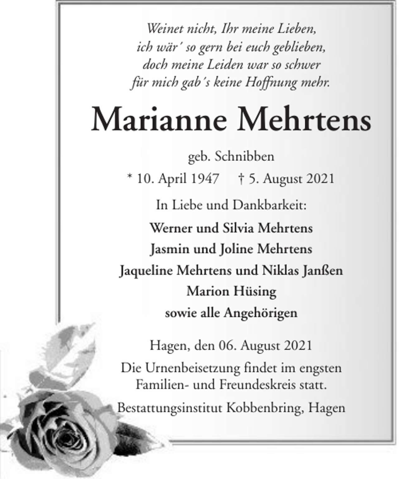 <p>Weinet nicht, Ihr meine Lieben,<br />ich wär´ so gern bei euch geblieben,<br />doch meine Leiden war so schwer<br />für mich gab´s keine Hoffnung mehr.</p><p>Marianne Mehrtens<br />geb. Schnibben<br />* 10. April 1947</p><p>† 5. August 2021</p><p>In Liebe und Dankbarkeit:<br />Werner und Silvia Mehrtens<br />Jasmin und Joline Mehrtens<br />Jaqueline Mehrtens und Niklas Janßen<br />Marion Hüsing<br />sowie alle Angehörigen<br />Hagen, den 06. August 2021<br />Die Urnenbeisetzung findet im engsten<br />Familien- und Freundeskreis statt.<br />Bestattungsinstitut Kobbenbring, Hagen</p>