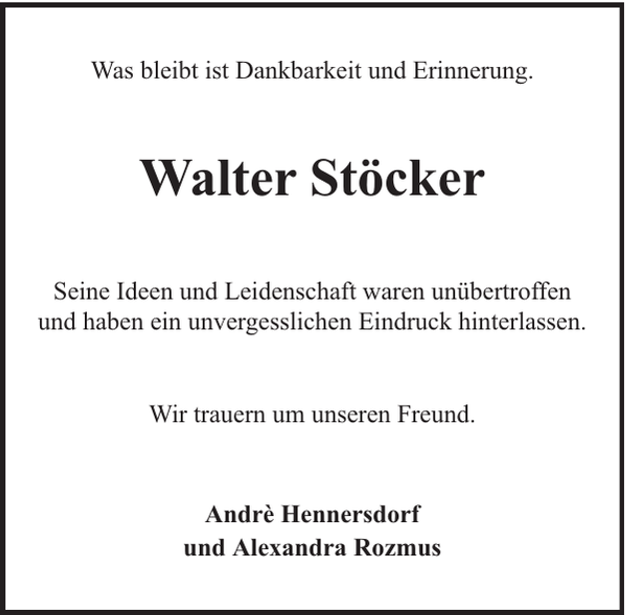 <p>Was bleibt ist Dankbarkeit und Erinnerung.</p><p>Walter Stöcker<br />Seine Ideen und Leidenschaft waren unübertroffen<br />und haben ein unvergesslichen Eindruck hinterlassen.<br />Wir trauern um unseren Freund.</p><p>Andrè Hennersdorf<br />und Alexandra Rozmus</p>