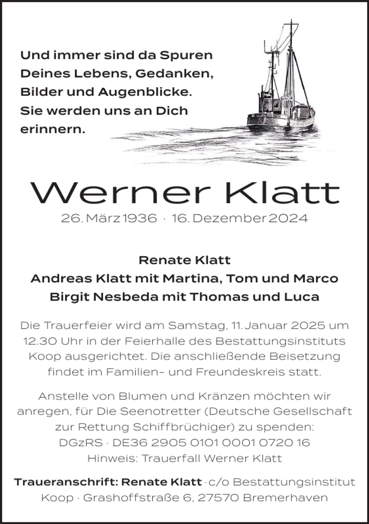<p>Und immer sind da Spuren<br />Deines Lebens, Gedanken,<br />Bilder und Augenblicke.<br />Sie werden uns an Dich<br />erinnern.</p><p>Werner Klatt<br />26. März 1936 · 16. Dezember 2024</p><p>Renate Klatt<br />Andreas Klatt mit Martina, Tom und Marco<br />Birgit Nesbeda mit Thomas und Luca<br />Die Trauerfeier wird am Samstag, 11. Januar 2025 um<br />12.30 Uhr in der Feierhalle des Bestattungsinstituts<br />Koop ausgerichtet. Die anschließende Beisetzung<br />ﬁndet im Familien- und Freundeskreis statt.<br />Anstelle von Blumen und Kränzen möchten wir<br />anregen, für Die Seenotretter (Deutsche Gesellschaft<br />zur Rettung Schiffbrüchiger) zu spenden:<br />DGzRS · DE36 2905 0101 0001 0720 16<br />Hinweis: Trauerfall Werner Klatt<br />Traueranschrift: Renate Klatt · c/o Bestattungsinstitut<br />Koop · Grashoffstraße 6, 27570 Bremerhaven</p>