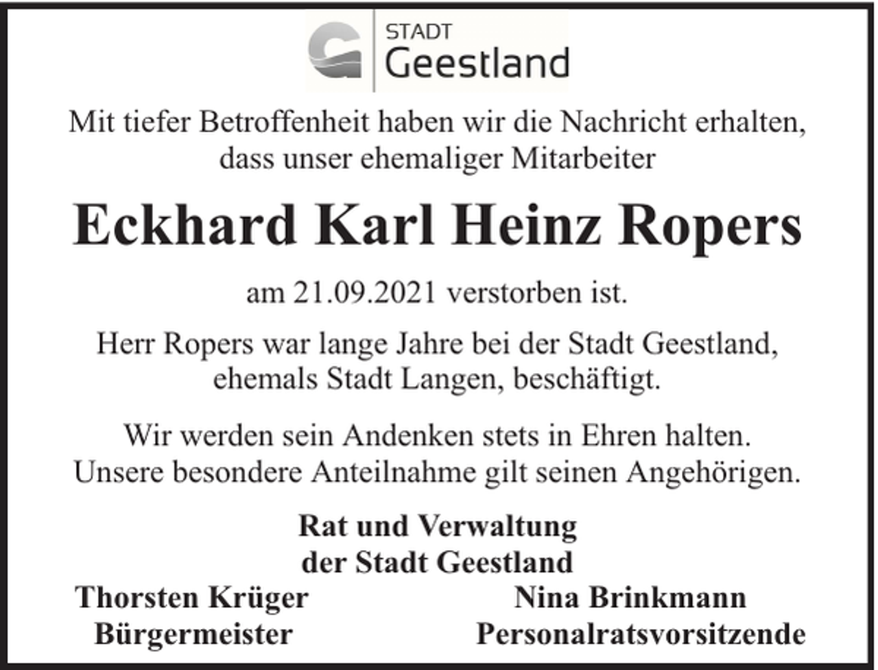 <p>Mit tiefer Betroffenheit haben wir die Nachricht erhalten,<br />dass unser ehemaliger Mitarbeiter</p><p>Eckhard Karl Heinz Ropers<br />am 21.09.2021 verstorben ist.<br />Herr Ropers war lange Jahre bei der Stadt Geestland,<br />ehemals Stadt Langen, beschäftigt.<br />Wir werden sein Andenken stets in Ehren halten.<br />Unsere besondere Anteilnahme gilt seinen Angehörigen.<br />Rat und Verwaltung<br />der Stadt Geestland<br />Thorsten Krüger<br />Nina Brinkmann<br />Bürgermeister<br />Personalratsvorsitzende</p>