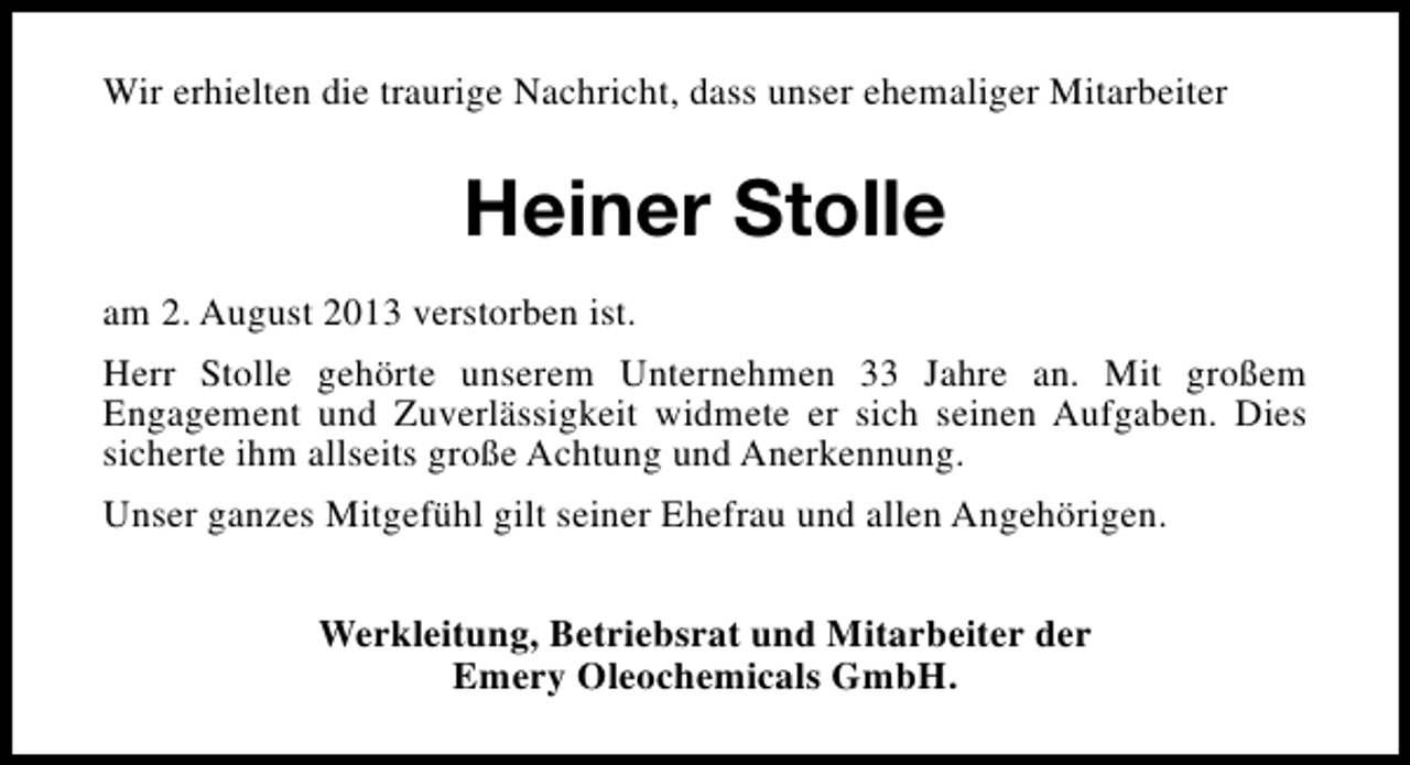<p>Wir erhielten die traurige Nachricht, dass unser ehemaliger Mitarbeiter</p><p>Heiner Stolle<br />am 2. August 2013 verstorben ist.<br />Herr Stolle gehörte unserem Unternehmen 33 Jahre an. Mit großem<br />Engagement und Zuverlässigkeit widmete er sich seinen Aufgaben. Dies<br />sicherte ihm allseits große Achtung und Anerkennung.<br />Unser ganzes Mitgefühl gilt seiner Ehefrau und allen Angehörigen.<br />Werkleitung, Betriebsrat und Mitarbeiter der<br />Emery Oleochemicals GmbH.</p>
