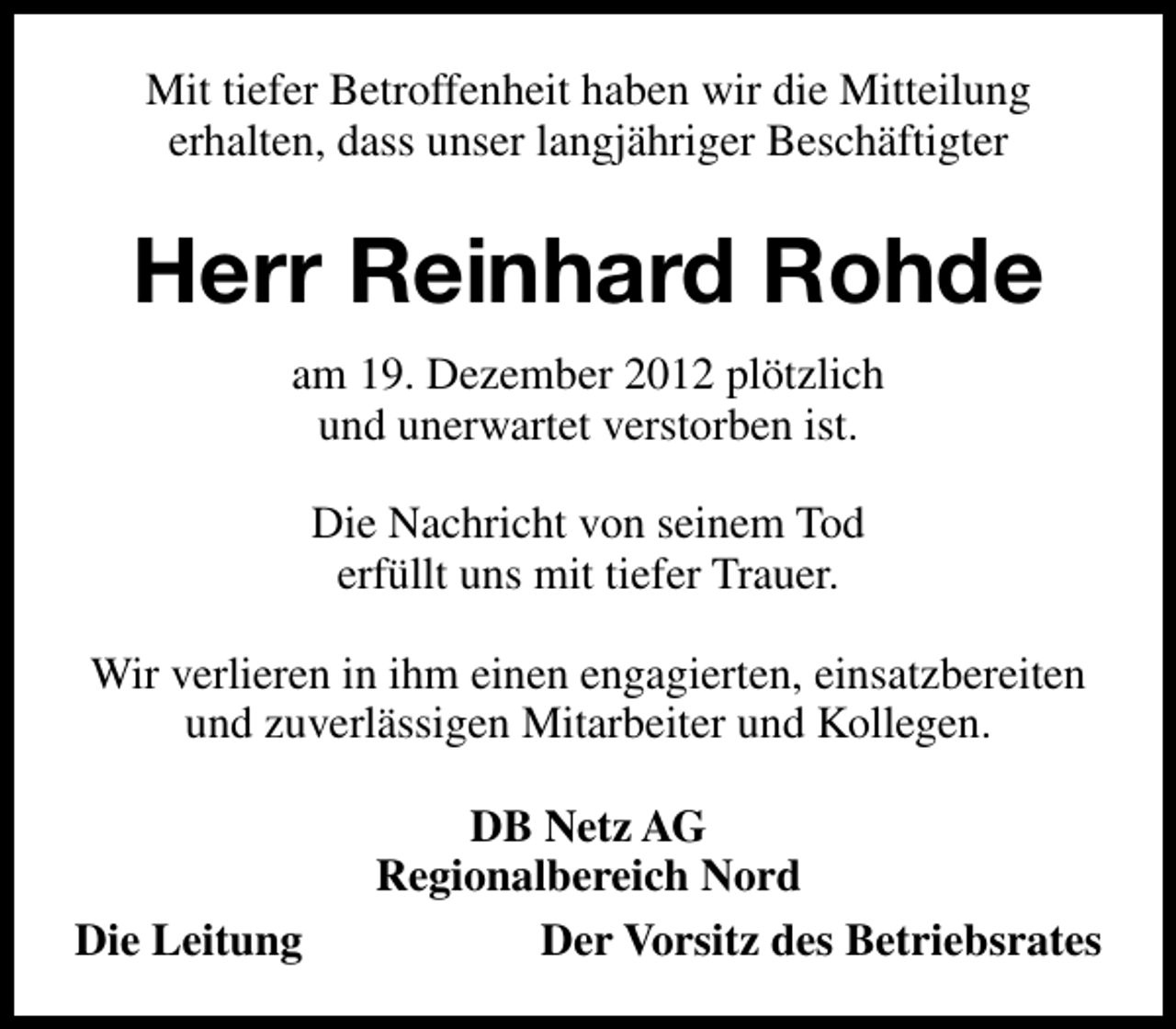 <p>Mit tiefer Betroffenheit haben wir die Mitteilung<br />erhalten, dass unser langjähriger Beschäftigter</p><p>Herr Reinhard Rohde<br />am 19. Dezember 2012 plötzlich<br />und unerwartet verstorben ist.<br />Die Nachricht von seinem Tod<br />erfüllt uns mit tiefer Trauer.<br />Wir verlieren in ihm einen engagierten, einsatzbereiten<br />und zuverlässigen Mitarbeiter und Kollegen.</p><p>Die Leitung</p><p>DB Netz AG<br />Regionalbereich Nord<br />Der Vorsitz des Betriebsrates</p>