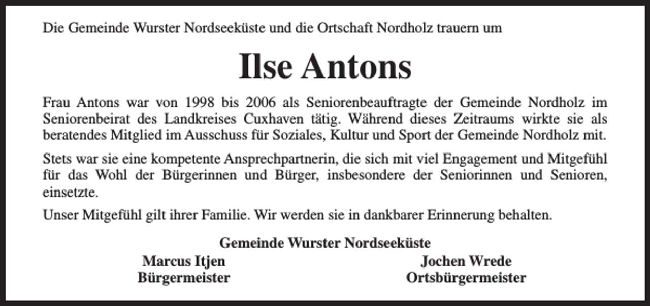 <p>Die Gemeinde Wurster Nordseeküste und die Ortschaft Nordholz trauern um</p><p>Ilse Antons<br />Frau Antons war von 1998 bis 2006 als Seniorenbeauftragte der Gemeinde Nordholz im<br />Seniorenbeirat des Landkreises Cuxhaven tätig. Während dieses Zeitraums wirkte sie als<br />beratendes Mitglied im Ausschuss für Soziales, Kultur und Sport der Gemeinde Nordholz mit.<br />Stets war sie eine kompetente Ansprechpartnerin, die sich mit viel Engagement und Mitgefühl<br />für das Wohl der Bürgerinnen und Bürger, insbesondere der Seniorinnen und Senioren,<br />einsetzte.<br />Unser Mitgefühl gilt ihrer Familie. Wir werden sie in dankbarer Erinnerung behalten.<br />Gemeinde Wurster Nordseeküste<br />Marcus Itjen<br />Jochen Wrede<br />Bürgermeister<br />Ortsbürgermeister</p>
