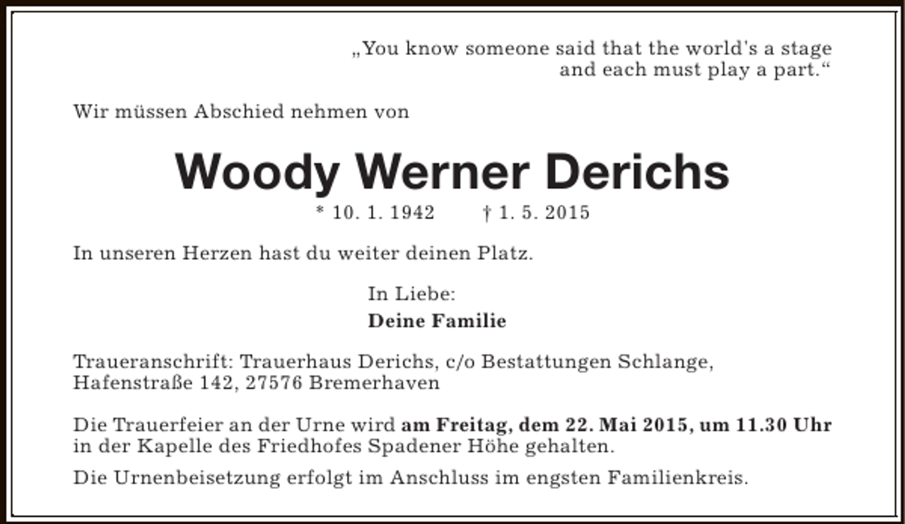 <p>„You know someone said that the world's a stage<br />and each must play a part.“<br />Wir müssen Abschied nehmen von</p><p>Woody Werner Derichs<br />* 10. 1. 1942</p><p>† 1. 5. 2015</p><p>In unseren Herzen hast du weiter deinen Platz.<br />In Liebe:<br />Deine Familie<br />Traueranschrift: Trauerhaus Derichs, c/o Bestattungen Schlange,<br />Hafenstraße 142, 27576 Bremerhaven<br />Die Trauerfeier an der Urne wird am Freitag, dem 22. Mai 2015, um 11.30 Uhr<br />in der Kapelle des Friedhofes Spadener Höhe gehalten.<br />Die Urnenbeisetzung erfolgt im Anschluss im engsten Familienkreis.</p>
