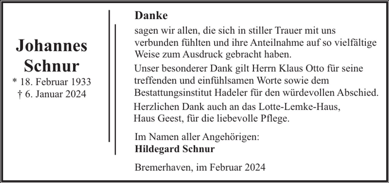 <p>Danke</p><p>Johannes<br />Schnur</p><p>* 18. Februar 1933<br />† 6. Januar 2024</p><p>sagen wir allen, die sich in stiller Trauer mit uns<br />verbunden fühlten und ihre Anteilnahme auf so vielfältige<br />Weise zum Ausdruck gebracht haben.<br />Unser besonderer Dank gilt Herrn Klaus Otto für seine<br />treffenden und einfühlsamen Worte sowie dem<br />Bestattungsinstitut Hadeler für den würdevollen Abschied.<br />Herzlichen Dank auch an das Lotte-Lemke-Haus,<br />Haus Geest, für die liebevolle Pflege.<br />Im Namen aller Angehörigen:<br />Hildegard Schnur<br />Bremerhaven, im Februar 2024</p>